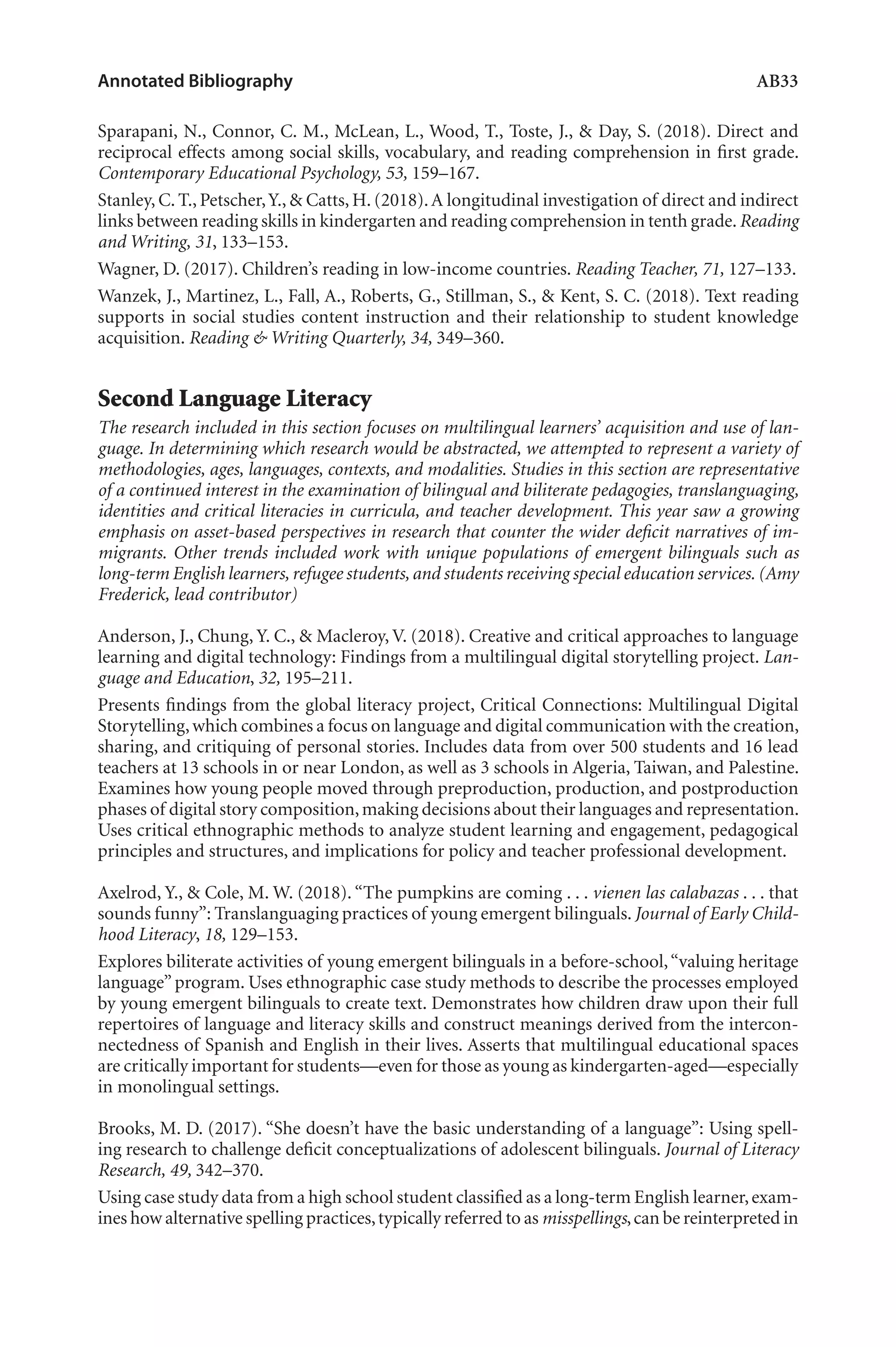 Annotated Bibliography	 AB33
Sparapani, N., Connor, C. M., McLean, L., Wood, T., Toste, J., & Day, S. (2018). Direct and
reciprocal effects among social skills, vocabulary, and reading comprehension in first grade.
Contemporary Educational Psychology, 53, 159–167.
Stanley, C. T., Petscher,Y., & Catts, H. (2018).A longitudinal investigation of direct and indirect
links between reading skills in kindergarten and reading comprehension in tenth grade.Reading
and Writing, 31, 133–153.
Wagner, D. (2017). Children’s reading in low-income countries. Reading Teacher, 71, 127–133.
Wanzek, J., Martinez, L., Fall, A., Roberts, G., Stillman, S., & Kent, S. C. (2018). Text reading
supports in social studies content instruction and their relationship to student knowledge
acquisition. Reading & Writing Quarterly, 34, 349–360.
Second Language Literacy
The research included in this section focuses on multilingual learners’ acquisition and use of lan-
guage. In determining which research would be abstracted, we attempted to represent a variety of
methodologies, ages, languages, contexts, and modalities. Studies in this section are representative
of a continued interest in the examination of bilingual and biliterate pedagogies, translanguaging,
identities and critical literacies in curricula, and teacher development. This year saw a growing
emphasis on asset-based perspectives in research that counter the wider deficit narratives of im-
migrants. Other trends included work with unique populations of emergent bilinguals such as
long-term English learners, refugee students, and students receiving special education services. (Amy
Frederick, lead contributor)
Anderson, J., Chung, Y. C., & Macleroy, V. (2018). Creative and critical approaches to language
learning and digital technology: Findings from a multilingual digital storytelling project. Lan-
guage and Education, 32, 195–211.
Presents findings from the global literacy project, Critical Connections: Multilingual Digital
Storytelling,which combines a focus on language and digital communication with the creation,
sharing, and critiquing of personal stories. Includes data from over 500 students and 16 lead
teachers at 13 schools in or near London, as well as 3 schools in Algeria, Taiwan, and Palestine.
Examines how young people moved through preproduction, production, and postproduction
phases of digital story composition,making decisions about their languages and representation.
Uses critical ethnographic methods to analyze student learning and engagement, pedagogical
principles and structures, and implications for policy and teacher professional development.
Axelrod, Y., & Cole, M. W. (2018). “The pumpkins are coming . . . vienen las calabazas . . . that
sounds funny”: Translanguaging practices of young emergent bilinguals. Journal of Early Child-
hood Literacy, 18, 129–153.
Explores biliterate activities of young emergent bilinguals in a before-school,“valuing heritage
language”program. Uses ethnographic case study methods to describe the processes employed
by young emergent bilinguals to create text. Demonstrates how children draw upon their full
repertoires of language and literacy skills and construct meanings derived from the intercon-
nectedness of Spanish and English in their lives. Asserts that multilingual educational spaces
are critically important for students—even for those as young as kindergarten-aged—especially
in monolingual settings.
Brooks, M. D. (2017). “She doesn’t have the basic understanding of a language”: Using spell-
ing research to challenge deficit conceptualizations of adolescent bilinguals. Journal of Literacy
Research, 49, 342–370.
Using case study data from a high school student classified as a long-term English learner,exam-
ines how alternative spelling practices,typically referred to as misspellings,can be reinterpreted in
L-AB1-AB43-Feb19-RTE.indd 33 3/1/19 9:49 AM
 