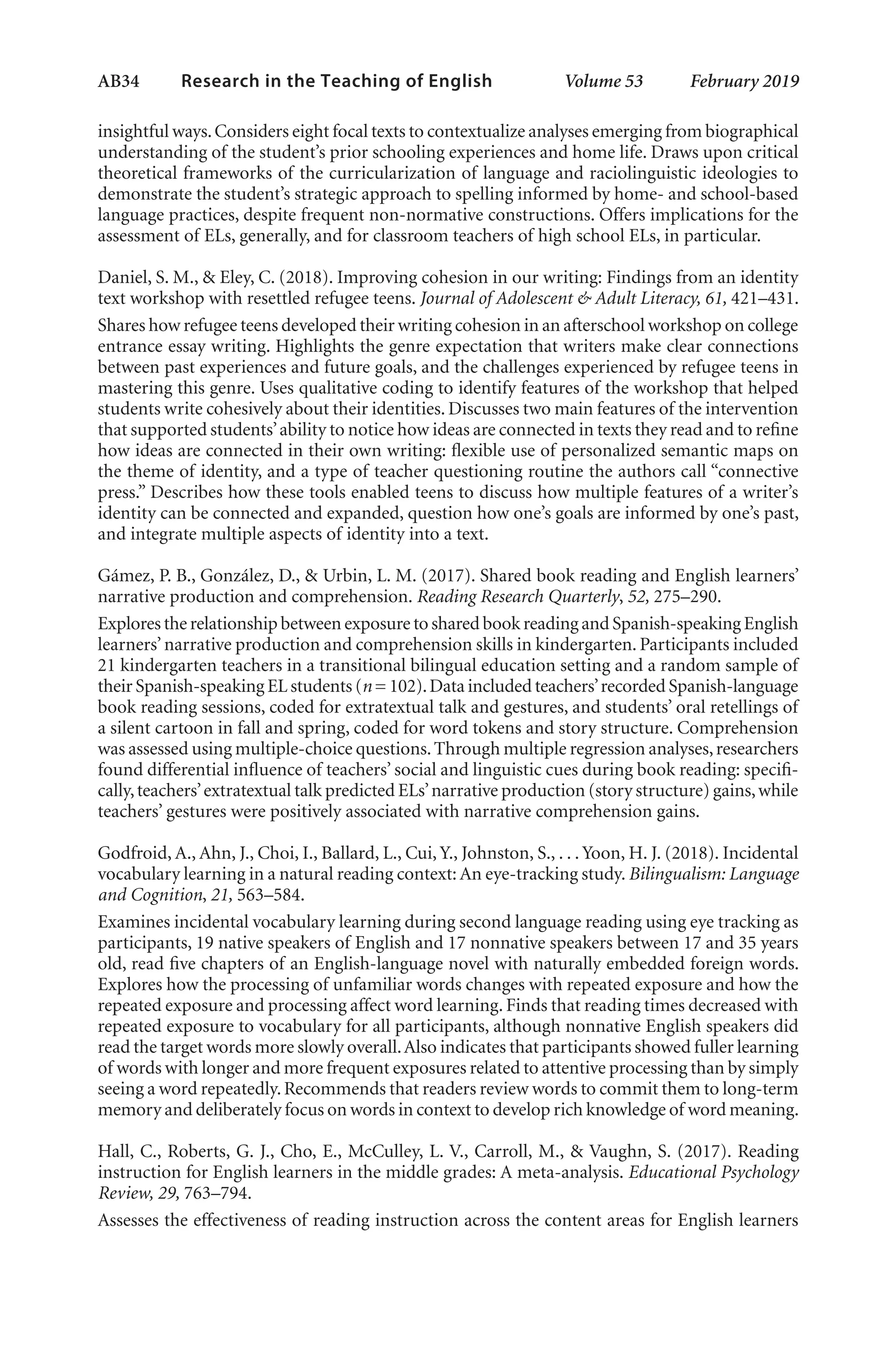 AB34   
Research in the Teaching of English  	 Volume 53    February 2019
insightful ways.Considers eight focal texts to contextualize analyses emerging from biographical
understanding of the student’s prior schooling experiences and home life. Draws upon critical
theoretical frameworks of the curricularization of language and raciolinguistic ideologies to
demonstrate the student’s strategic approach to spelling informed by home- and school-based
language practices, despite frequent non-normative constructions. Offers implications for the
assessment of ELs, generally, and for classroom teachers of high school ELs, in particular.
Daniel, S. M., & Eley, C. (2018). Improving cohesion in our writing: Findings from an identity
text workshop with resettled refugee teens. Journal of Adolescent & Adult Literacy, 61, 421–431.
Shares how refugee teens developed their writing cohesion in an afterschool workshop on college
entrance essay writing. Highlights the genre expectation that writers make clear connections
between past experiences and future goals, and the challenges experienced by refugee teens in
mastering this genre. Uses qualitative coding to identify features of the workshop that helped
students write cohesively about their identities. Discusses two main features of the intervention
that supported students’ability to notice how ideas are connected in texts they read and to refine
how ideas are connected in their own writing: flexible use of personalized semantic maps on
the theme of identity, and a type of teacher questioning routine the authors call “connective
press.” Describes how these tools enabled teens to discuss how multiple features of a writer’s
identity can be connected and expanded, question how one’s goals are informed by one’s past,
and integrate multiple aspects of identity into a text.
Gámez, P. B., González, D., & Urbin, L. M. (2017). Shared book reading and English learners’
narrative production and comprehension. Reading Research Quarterly, 52, 275–290.
Explores the relationship between exposure to shared book reading and Spanish-speaking English
learners’narrative production and comprehension skills in kindergarten. Participants included
21 kindergarten teachers in a transitional bilingual education setting and a random sample of
their Spanish-speaking EL students (n = 102).Data included teachers’recorded Spanish-language
book reading sessions, coded for extratextual talk and gestures, and students’ oral retellings of
a silent cartoon in fall and spring, coded for word tokens and story structure. Comprehension
was assessed using multiple-choice questions.Through multiple regression analyses,researchers
found differential influence of teachers’ social and linguistic cues during book reading: specifi-
cally,teachers’extratextual talk predicted ELs’narrative production (story structure) gains,while
teachers’ gestures were positively associated with narrative comprehension gains.
Godfroid, A., Ahn, J., Choi, I., Ballard, L., Cui, Y., Johnston, S., . . . Yoon, H. J. (2018). Incidental
vocabulary learning in a natural reading context: An eye-tracking study. Bilingualism: Language
and Cognition, 21, 563–584.
Examines incidental vocabulary learning during second language reading using eye tracking as
participants, 19 native speakers of English and 17 nonnative speakers between 17 and 35 years
old, read five chapters of an English-language novel with naturally embedded foreign words.
Explores how the processing of unfamiliar words changes with repeated exposure and how the
repeated exposure and processing affect word learning. Finds that reading times decreased with
repeated exposure to vocabulary for all participants, although nonnative English speakers did
read the target words more slowly overall.Also indicates that participants showed fuller learning
of words with longer and more frequent exposures related to attentive processing than by simply
seeing a word repeatedly.Recommends that readers review words to commit them to long-term
memory and deliberately focus on words in context to develop rich knowledge of word meaning.
Hall, C., Roberts, G. J., Cho, E., McCulley, L. V., Carroll, M., & Vaughn, S. (2017). Reading
instruction for English learners in the middle grades: A meta-analysis. Educational Psychology
Review, 29, 763–794.
Assesses the effectiveness of reading instruction across the content areas for English learners
L-AB1-AB43-Feb19-RTE.indd 34 3/1/19 9:49 AM
 