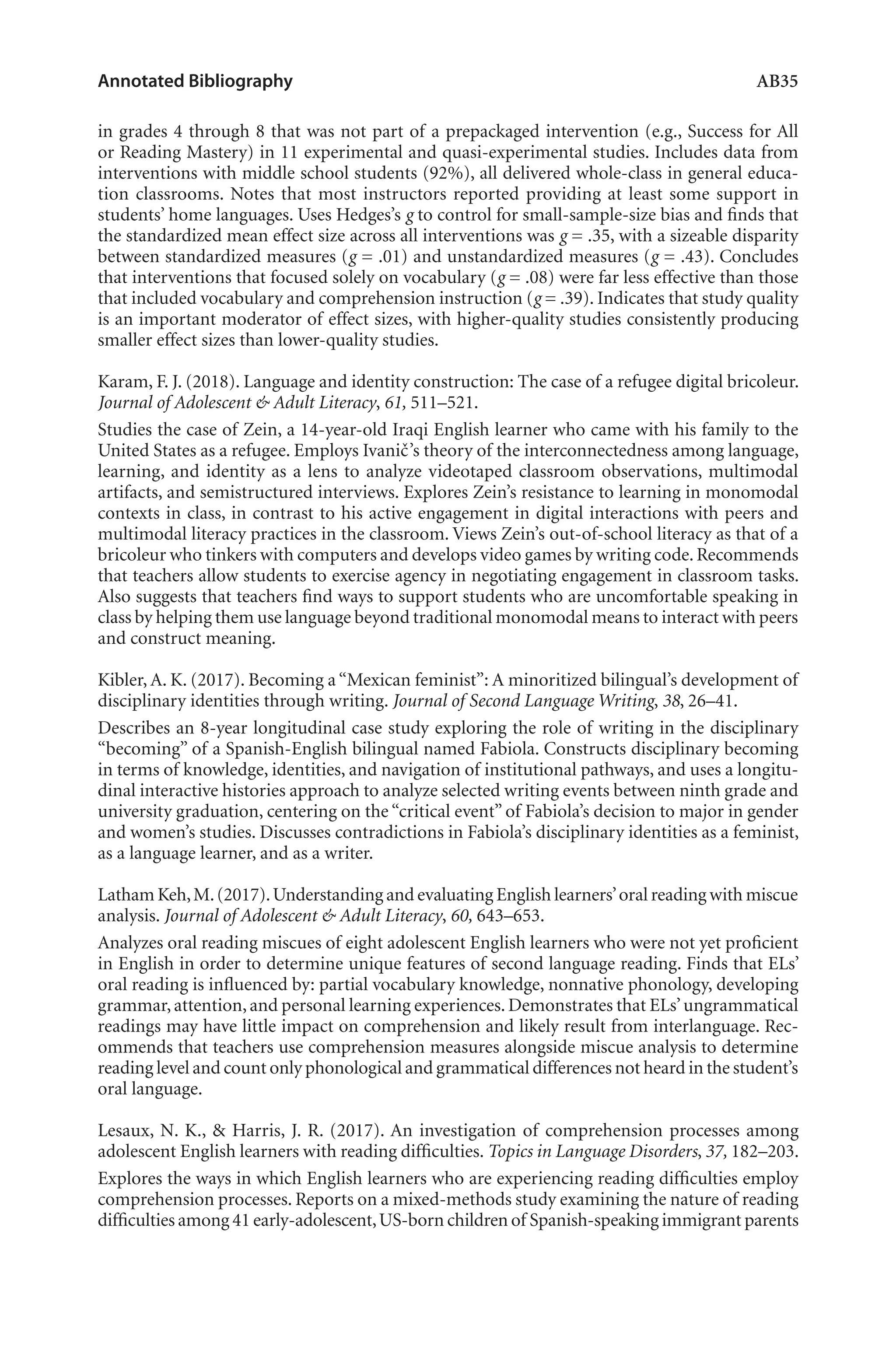 Annotated Bibliography	 AB35
in grades 4 through 8 that was not part of a prepackaged intervention (e.g., Success for All
or Reading Mastery) in 11 experimental and quasi-experimental studies. Includes data from
interventions with middle school students (92%), all delivered whole-class in general educa-
tion classrooms. Notes that most instructors reported providing at least some support in
students’ home languages. Uses Hedges’s g to control for small-sample-size bias and finds that
the standardized mean effect size across all interventions was g = .35, with a sizeable disparity
between standardized measures (g = .01) and unstandardized measures (g = .43). Concludes
that interventions that focused solely on vocabulary (g = .08) were far less effective than those
that included vocabulary and comprehension instruction (g = .39). Indicates that study quality
is an important moderator of effect sizes, with higher-quality studies consistently producing
smaller effect sizes than lower-quality studies.
Karam, F. J. (2018). Language and identity construction: The case of a refugee digital bricoleur.
Journal of Adolescent & Adult Literacy, 61, 511–521.
Studies the case of Zein, a 14-year-old Iraqi English learner who came with his family to the
United States as a refugee. Employs Ivanič’s theory of the interconnectedness among language,
learning, and identity as a lens to analyze videotaped classroom observations, multimodal
artifacts, and semistructured interviews. Explores Zein’s resistance to learning in monomodal
contexts in class, in contrast to his active engagement in digital interactions with peers and
multimodal literacy practices in the classroom. Views Zein’s out-of-school literacy as that of a
bricoleur who tinkers with computers and develops video games by writing code.Recommends
that teachers allow students to exercise agency in negotiating engagement in classroom tasks.
Also suggests that teachers find ways to support students who are uncomfortable speaking in
class by helping them use language beyond traditional monomodal means to interact with peers
and construct meaning.
Kibler, A. K. (2017). Becoming a “Mexican feminist”: A minoritized bilingual’s development of
disciplinary identities through writing. Journal of Second Language Writing, 38, 26–41.
Describes an 8-year longitudinal case study exploring the role of writing in the disciplinary
“becoming” of a Spanish-English bilingual named Fabiola. Constructs disciplinary becoming
in terms of knowledge, identities, and navigation of institutional pathways, and uses a longitu-
dinal interactive histories approach to analyze selected writing events between ninth grade and
university graduation, centering on the “critical event” of Fabiola’s decision to major in gender
and women’s studies. Discusses contradictions in Fabiola’s disciplinary identities as a feminist,
as a language learner, and as a writer.
Latham Keh,M.(2017).Understanding and evaluating English learners’oral reading with miscue
analysis. Journal of Adolescent & Adult Literacy, 60, 643–653.
Analyzes oral reading miscues of eight adolescent English learners who were not yet proficient
in English in order to determine unique features of second language reading. Finds that ELs’
oral reading is influenced by: partial vocabulary knowledge, nonnative phonology, developing
grammar,attention,and personal learning experiences.Demonstrates that ELs’ungrammatical
readings may have little impact on comprehension and likely result from interlanguage. Rec-
ommends that teachers use comprehension measures alongside miscue analysis to determine
reading level and count only phonological and grammatical differences not heard in the student’s
oral language.
Lesaux, N. K., & Harris, J. R. (2017). An investigation of comprehension processes among
adolescent English learners with reading difficulties. Topics in Language Disorders, 37, 182–203.
Explores the ways in which English learners who are experiencing reading difficulties employ
comprehension processes. Reports on a mixed-methods study examining the nature of reading
difficulties among 41 early-adolescent,US-born children of Spanish-speaking immigrant parents
L-AB1-AB43-Feb19-RTE.indd 35 3/1/19 9:49 AM
 