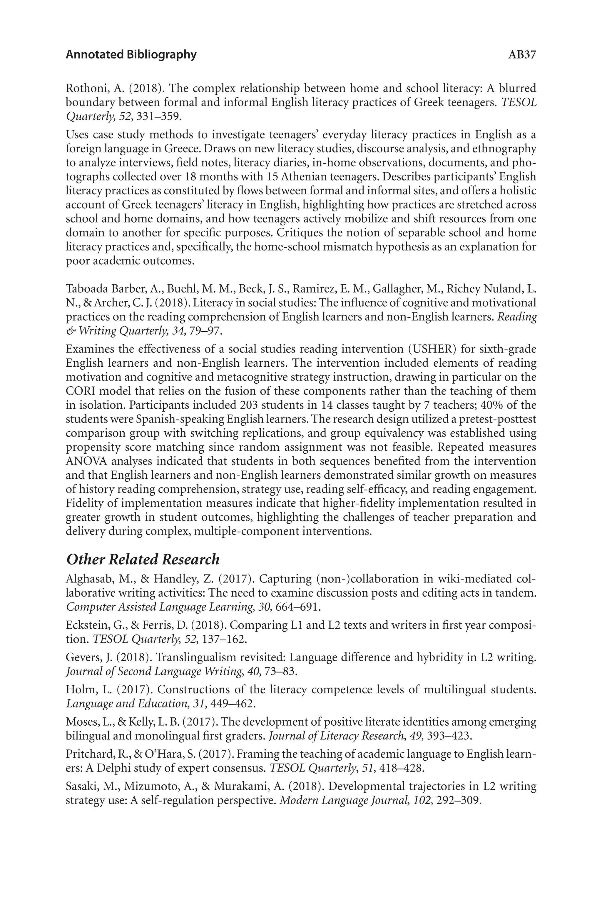 Annotated Bibliography	 AB37
Rothoni, A. (2018). The complex relationship between home and school literacy: A blurred
boundary between formal and informal English literacy practices of Greek teenagers. TESOL
Quarterly, 52, 331–359.
Uses case study methods to investigate teenagers’ everyday literacy practices in English as a
foreign language in Greece. Draws on new literacy studies, discourse analysis, and ethnography
to analyze interviews, field notes, literacy diaries, in-home observations, documents, and pho-
tographs collected over 18 months with 15 Athenian teenagers. Describes participants’ English
literacy practices as constituted by flows between formal and informal sites, and offers a holistic
account of Greek teenagers’ literacy in English, highlighting how practices are stretched across
school and home domains, and how teenagers actively mobilize and shift resources from one
domain to another for specific purposes. Critiques the notion of separable school and home
literacy practices and, specifically, the home-school mismatch hypothesis as an explanation for
poor academic outcomes.
Taboada Barber, A., Buehl, M. M., Beck, J. S., Ramirez, E. M., Gallagher, M., Richey Nuland, L.
N., & Archer, C. J. (2018). Literacy in social studies: The influence of cognitive and motivational
practices on the reading comprehension of English learners and non-English learners. Reading
& Writing Quarterly, 34, 79–97.
Examines the effectiveness of a social studies reading intervention (USHER) for sixth-grade
English learners and non-English learners. The intervention included elements of reading
motivation and cognitive and metacognitive strategy instruction, drawing in particular on the
CORI model that relies on the fusion of these components rather than the teaching of them
in isolation. Participants included 203 students in 14 classes taught by 7 teachers; 40% of the
students were Spanish-speaking English learners.The research design utilized a pretest-posttest
comparison group with switching replications, and group equivalency was established using
propensity score matching since random assignment was not feasible. Repeated measures
ANOVA analyses indicated that students in both sequences benefited from the intervention
and that English learners and non-English learners demonstrated similar growth on measures
of history reading comprehension, strategy use, reading self-efficacy, and reading engagement.
Fidelity of implementation measures indicate that higher-fidelity implementation resulted in
greater growth in student outcomes, highlighting the challenges of teacher preparation and
delivery during complex, multiple-component interventions.
Other Related Research
Alghasab, M., & Handley, Z. (2017). Capturing (non-)collaboration in wiki-mediated col-
laborative writing activities: The need to examine discussion posts and editing acts in tandem.
Computer Assisted Language Learning, 30, 664–691.
Eckstein, G., & Ferris, D. (2018). Comparing L1 and L2 texts and writers in first‐year composi-
tion. TESOL Quarterly, 52, 137–162.
Gevers, J. (2018). Translingualism revisited: Language difference and hybridity in L2 writing.
Journal of Second Language Writing, 40, 73–83.
Holm, L. (2017). Constructions of the literacy competence levels of multilingual students.
Language and Education, 31, 449–462.
Moses, L., & Kelly, L. B. (2017). The development of positive literate identities among emerging
bilingual and monolingual first graders. Journal of Literacy Research, 49, 393–423.
Pritchard, R., & O’Hara, S. (2017). Framing the teaching of academic language to English learn-
ers: A Delphi study of expert consensus. TESOL Quarterly, 51, 418–428.
Sasaki, M., Mizumoto, A., & Murakami, A. (2018). Developmental trajectories in L2 writing
strategy use: A self-regulation perspective. Modern Language Journal, 102, 292–309.
L-AB1-AB43-Feb19-RTE.indd 37 3/1/19 9:49 AM
 