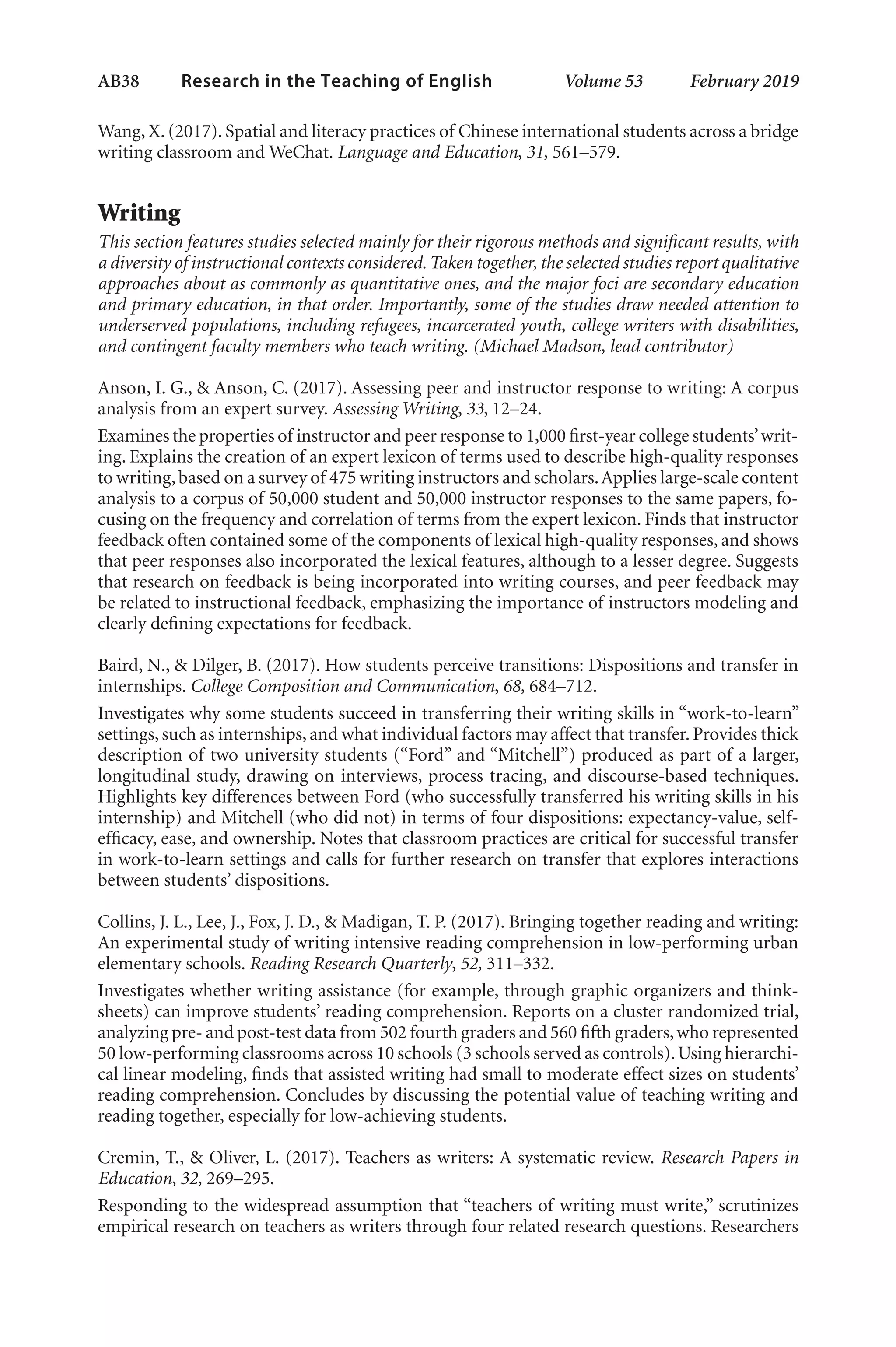 AB38   
Research in the Teaching of English  	 Volume 53    February 2019
Wang, X. (2017). Spatial and literacy practices of Chinese international students across a bridge
writing classroom and WeChat. Language and Education, 31, 561–579.
Writing
This section features studies selected mainly for their rigorous methods and significant results, with
a diversity of instructional contexts considered.Taken together, the selected studies report qualitative
approaches about as commonly as quantitative ones, and the major foci are secondary education
and primary education, in that order. Importantly, some of the studies draw needed attention to
underserved populations, including refugees, incarcerated youth, college writers with disabilities,
and contingent faculty members who teach writing. (Michael Madson, lead contributor)
Anson, I. G., & Anson, C. (2017). Assessing peer and instructor response to writing: A corpus
analysis from an expert survey. Assessing Writing, 33, 12–24.
Examines the properties of instructor and peer response to 1,000 first-year college students’writ-
ing. Explains the creation of an expert lexicon of terms used to describe high-quality responses
to writing,based on a survey of 475 writing instructors and scholars.Applies large-scale content
analysis to a corpus of 50,000 student and 50,000 instructor responses to the same papers, fo-
cusing on the frequency and correlation of terms from the expert lexicon. Finds that instructor
feedback often contained some of the components of lexical high-quality responses, and shows
that peer responses also incorporated the lexical features, although to a lesser degree. Suggests
that research on feedback is being incorporated into writing courses, and peer feedback may
be related to instructional feedback, emphasizing the importance of instructors modeling and
clearly defining expectations for feedback.
Baird, N., & Dilger, B. (2017). How students perceive transitions: Dispositions and transfer in
internships. College Composition and Communication, 68, 684–712.
Investigates why some students succeed in transferring their writing skills in “work-to-learn”
settings, such as internships, and what individual factors may affect that transfer. Provides thick
description of two university students (“Ford” and “Mitchell”) produced as part of a larger,
longitudinal study, drawing on interviews, process tracing, and discourse-based techniques.
Highlights key differences between Ford (who successfully transferred his writing skills in his
internship) and Mitchell (who did not) in terms of four dispositions: expectancy-value, self-
efficacy, ease, and ownership. Notes that classroom practices are critical for successful transfer
in work-to-learn settings and calls for further research on transfer that explores interactions
between students’ dispositions.
Collins, J. L., Lee, J., Fox, J. D., & Madigan, T. P. (2017). Bringing together reading and writing:
An experimental study of writing intensive reading comprehension in low-performing urban
elementary schools. Reading Research Quarterly, 52, 311–332.
Investigates whether writing assistance (for example, through graphic organizers and think-
sheets) can improve students’ reading comprehension. Reports on a cluster randomized trial,
analyzing pre- and post-test data from 502 fourth graders and 560 fifth graders,who represented
50 low-performing classrooms across 10 schools (3 schools served as controls).Using hierarchi-
cal linear modeling, finds that assisted writing had small to moderate effect sizes on students’
reading comprehension. Concludes by discussing the potential value of teaching writing and
reading together, especially for low-achieving students.
Cremin, T., & Oliver, L. (2017). Teachers as writers: A systematic review. Research Papers in
Education, 32, 269–295.
Responding to the widespread assumption that “teachers of writing must write,” scrutinizes
empirical research on teachers as writers through four related research questions. Researchers
L-AB1-AB43-Feb19-RTE.indd 38 3/1/19 9:49 AM
 