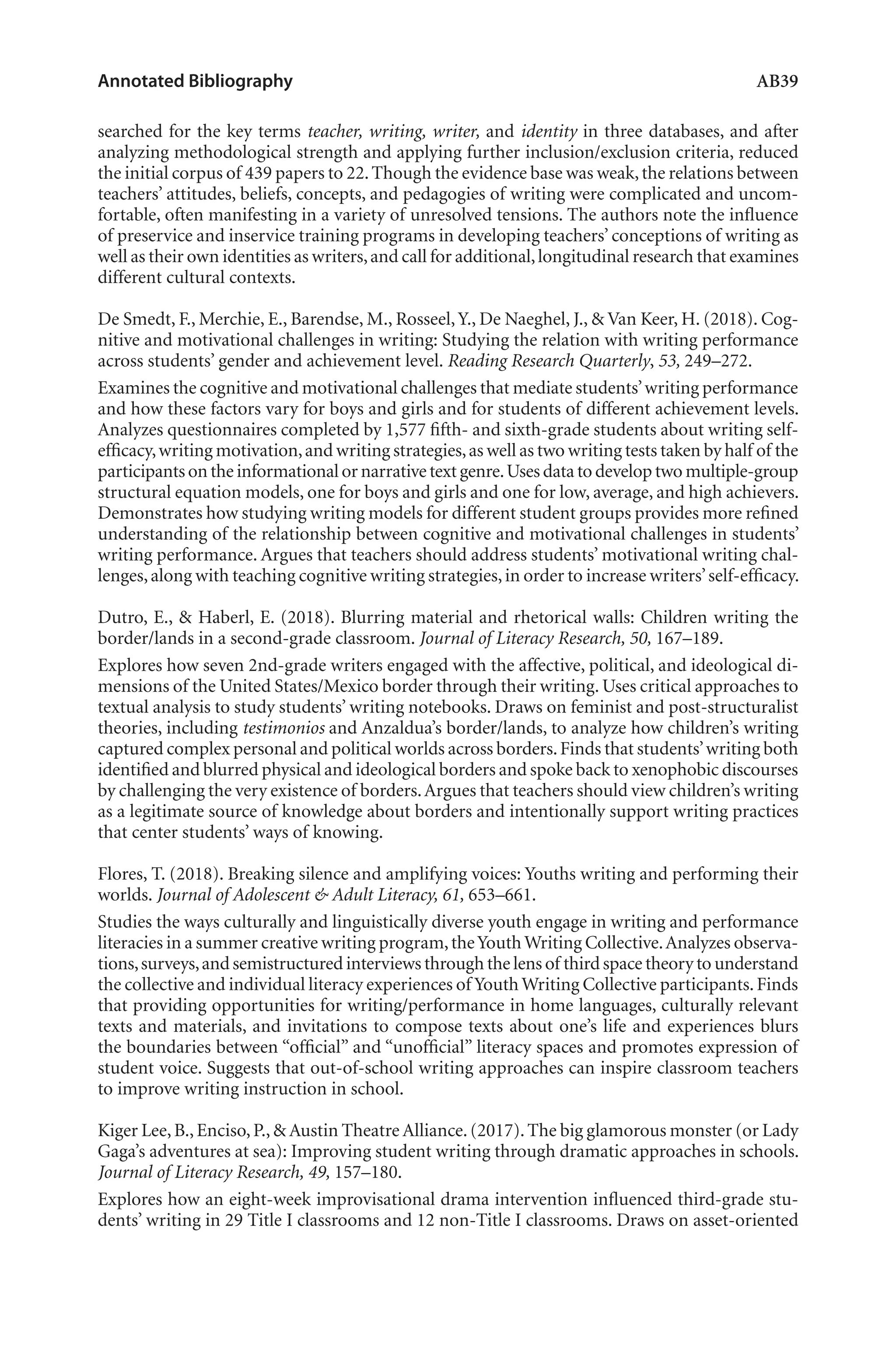 Annotated Bibliography	 AB39
searched for the key terms teacher, writing, writer, and identity in three databases, and after
analyzing methodological strength and applying further inclusion/exclusion criteria, reduced
the initial corpus of 439 papers to 22.Though the evidence base was weak,the relations between
teachers’ attitudes, beliefs, concepts, and pedagogies of writing were complicated and uncom-
fortable, often manifesting in a variety of unresolved tensions. The authors note the influence
of preservice and inservice training programs in developing teachers’ conceptions of writing as
well as their own identities as writers,and call for additional,longitudinal research that examines
different cultural contexts.
De Smedt, F., Merchie, E., Barendse, M., Rosseel,Y., De Naeghel, J., & Van Keer, H. (2018). Cog-
nitive and motivational challenges in writing: Studying the relation with writing performance
across students’ gender and achievement level. Reading Research Quarterly, 53, 249–272.
Examines the cognitive and motivational challenges that mediate students’writing performance
and how these factors vary for boys and girls and for students of different achievement levels.
Analyzes questionnaires completed by 1,577 fifth- and sixth-grade students about writing self-
efficacy,writing motivation,and writing strategies,as well as two writing tests taken by half of the
participants on the informational or narrative textgenre.Usesdatatodeveloptwomultiple-group
structural equation models, one for boys and girls and one for low, average, and high achievers.
Demonstrates how studying writing models for different student groups provides more refined
understanding of the relationship between cognitive and motivational challenges in students’
writing performance. Argues that teachers should address students’ motivational writing chal-
lenges,along with teaching cognitive writing strategies,in order to increase writers’self-efficacy.
Dutro, E., & Haberl, E. (2018). Blurring material and rhetorical walls: Children writing the
border/lands in a second-grade classroom. Journal of Literacy Research, 50, 167–189.
Explores how seven 2nd-grade writers engaged with the affective, political, and ideological di-
mensions of the United States/Mexico border through their writing. Uses critical approaches to
textual analysis to study students’ writing notebooks. Draws on feminist and post-structuralist
theories, including testimonios and Anzaldua’s border/lands, to analyze how children’s writing
captured complex personal and political worlds across borders.Finds that students’writing both
identified and blurred physical and ideological borders and spoke back to xenophobic discourses
by challenging the very existence of borders.Argues that teachers should view children’s writing
as a legitimate source of knowledge about borders and intentionally support writing practices
that center students’ ways of knowing.
Flores, T. (2018). Breaking silence and amplifying voices: Youths writing and performing their
worlds. Journal of Adolescent & Adult Literacy, 61, 653–661.
Studies the ways culturally and linguistically diverse youth engage in writing and performance
literacies in a summer creative writing program,theYouthWriting Collective.Analyzes observa-
tions,surveys,and semistructured interviews through the lens of third space theory to understand
the collective and individual literacy experiences of Youth Writing Collective participants.Finds
that providing opportunities for writing/performance in home languages, culturally relevant
texts and materials, and invitations to compose texts about one’s life and experiences blurs
the boundaries between “official” and “unofficial” literacy spaces and promotes expression of
student voice. Suggests that out-of-school writing approaches can inspire classroom teachers
to improve writing instruction in school.
Kiger Lee,B.,Enciso,P.,& Austin Theatre Alliance.(2017).The big glamorous monster (or Lady
Gaga’s adventures at sea): Improving student writing through dramatic approaches in schools.
Journal of Literacy Research, 49, 157–180.
Explores how an eight-week improvisational drama intervention influenced third-grade stu-
dents’ writing in 29 Title I classrooms and 12 non-Title I classrooms. Draws on asset-oriented
L-AB1-AB43-Feb19-RTE.indd 39 3/1/19 9:49 AM
 