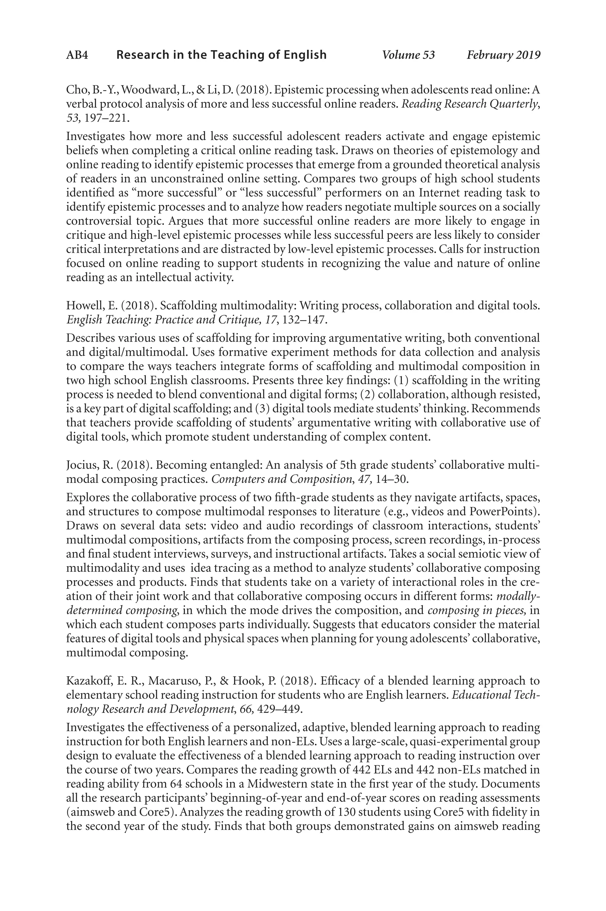AB4   
Research in the Teaching of English  	 Volume 53    February 2019
Cho,B.-Y.,Woodward,L.,& Li,D.(2018).Epistemic processing when adolescents read online:A
verbal protocol analysis of more and less successful online readers. Reading Research Quarterly,
53, 197–221.
Investigates how more and less successful adolescent readers activate and engage epistemic
beliefs when completing a critical online reading task. Draws on theories of epistemology and
online reading to identify epistemic processes that emerge from a grounded theoretical analysis
of readers in an unconstrained online setting. Compares two groups of high school students
identified as “more successful” or “less successful” performers on an Internet reading task to
identify epistemic processes and to analyze how readers negotiate multiple sources on a socially
controversial topic. Argues that more successful online readers are more likely to engage in
critique and high-level epistemic processes while less successful peers are less likely to consider
critical interpretations and are distracted by low-level epistemic processes. Calls for instruction
focused on online reading to support students in recognizing the value and nature of online
reading as an intellectual activity.
Howell, E. (2018). Scaffolding multimodality: Writing process, collaboration and digital tools.
English Teaching: Practice and Critique, 17, 132–147.
Describes various uses of scaffolding for improving argumentative writing, both conventional
and digital/multimodal. Uses formative experiment methods for data collection and analysis
to compare the ways teachers integrate forms of scaffolding and multimodal composition in
two high school English classrooms. Presents three key findings: (1) scaffolding in the writing
process is needed to blend conventional and digital forms; (2) collaboration, although resisted,
is a key part of digital scaffolding; and (3) digital tools mediate students’thinking.Recommends
that teachers provide scaffolding of students’ argumentative writing with collaborative use of
digital tools, which promote student understanding of complex content.
Jocius, R. (2018). Becoming entangled: An analysis of 5th grade students’ collaborative multi-
modal composing practices. Computers and Composition, 47, 14–30.
Explores the collaborative process of two fifth-grade students as they navigate artifacts, spaces,
and structures to compose multimodal responses to literature (e.g., videos and PowerPoints).
Draws on several data sets: video and audio recordings of classroom interactions, students’
multimodal compositions, artifacts from the composing process, screen recordings, in-process
and final student interviews, surveys, and instructional artifacts. Takes a social semiotic view of
multimodality and uses idea tracing as a method to analyze students’ collaborative composing
processes and products. Finds that students take on a variety of interactional roles in the cre-
ation of their joint work and that collaborative composing occurs in different forms: modally-
determined composing, in which the mode drives the composition, and composing in pieces, in
which each student composes parts individually. Suggests that educators consider the material
features of digital tools and physical spaces when planning for young adolescents’collaborative,
multimodal composing.
Kazakoff, E. R., Macaruso, P., & Hook, P. (2018). Efficacy of a blended learning approach to
elementary school reading instruction for students who are English learners. Educational Tech-
nology Research and Development, 66, 429–449.
Investigates the effectiveness of a personalized, adaptive, blended learning approach to reading
instruction for both English learners and non-ELs.Uses a large-scale,quasi-experimental group
design to evaluate the effectiveness of a blended learning approach to reading instruction over
the course of two years. Compares the reading growth of 442 ELs and 442 non-ELs matched in
reading ability from 64 schools in a Midwestern state in the first year of the study. Documents
all the research participants’ beginning-of-year and end-of-year scores on reading assessments
(aimsweb and Core5).Analyzes the reading growth of 130 students using Core5 with fidelity in
the second year of the study. Finds that both groups demonstrated gains on aimsweb reading
L-AB1-AB43-Feb19-RTE.indd 4 3/1/19 9:49 AM
 