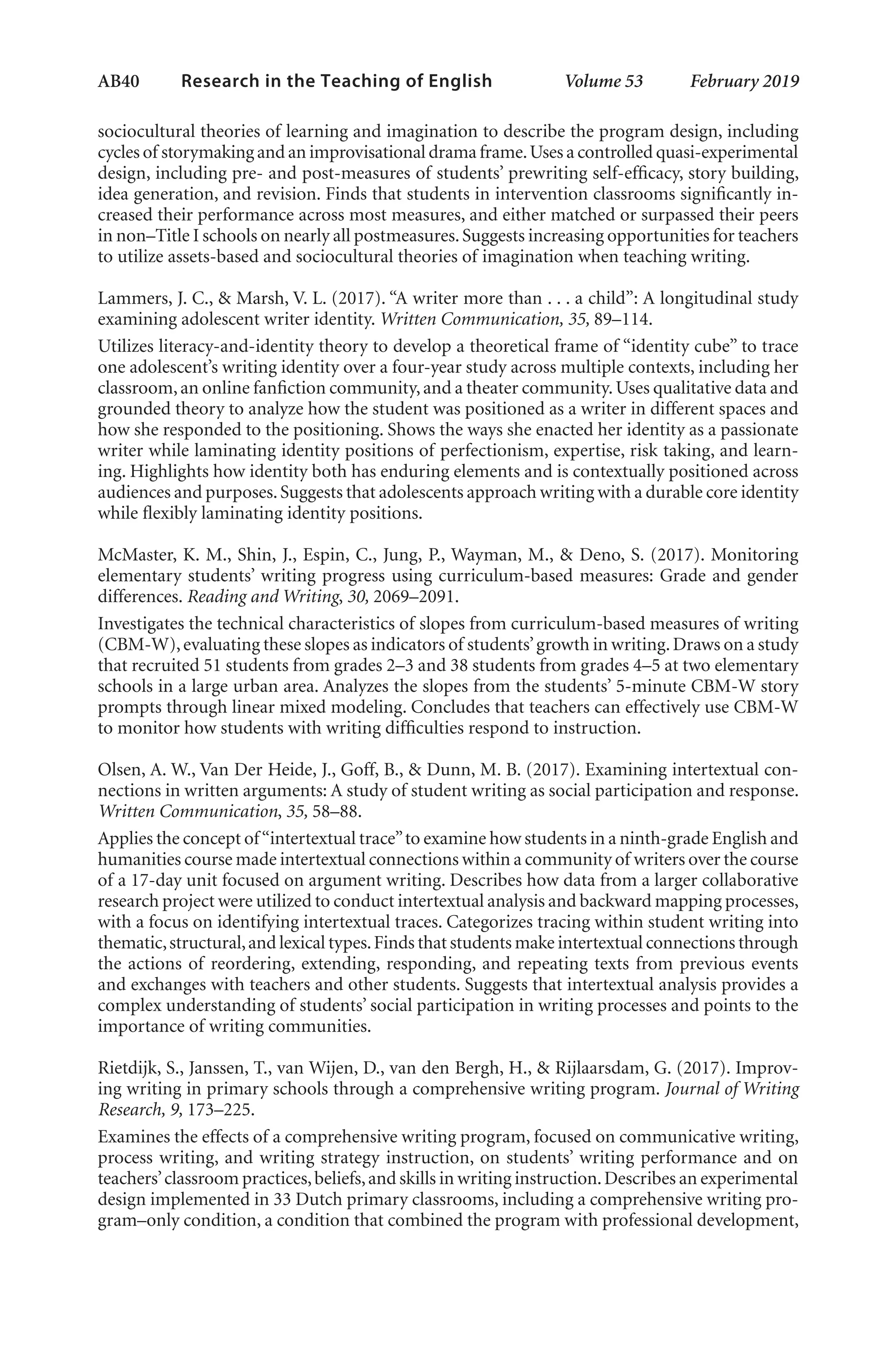 AB40   
Research in the Teaching of English  	 Volume 53    February 2019
sociocultural theories of learning and imagination to describe the program design, including
cycles of storymaking and an improvisational drama frame.Uses a controlled quasi-experimental
design, including pre- and post-measures of students’ prewriting self-efficacy, story building,
idea generation, and revision. Finds that students in intervention classrooms significantly in-
creased their performance across most measures, and either matched or surpassed their peers
in non–Title I schools on nearly all postmeasures.Suggests increasing opportunities for teachers
to utilize assets-based and sociocultural theories of imagination when teaching writing.
Lammers, J. C., & Marsh, V. L. (2017). “A writer more than . . . a child”: A longitudinal study
examining adolescent writer identity. Written Communication, 35, 89–114.
Utilizes literacy-and-identity theory to develop a theoretical frame of “identity cube” to trace
one adolescent’s writing identity over a four-year study across multiple contexts, including her
classroom,an online fanfiction community,and a theater community.Uses qualitative data and
grounded theory to analyze how the student was positioned as a writer in different spaces and
how she responded to the positioning. Shows the ways she enacted her identity as a passionate
writer while laminating identity positions of perfectionism, expertise, risk taking, and learn-
ing. Highlights how identity both has enduring elements and is contextually positioned across
audiences and purposes.Suggests that adolescents approach writing with a durable core identity
while flexibly laminating identity positions.
McMaster, K. M., Shin, J., Espin, C., Jung, P., Wayman, M., & Deno, S. (2017). Monitoring
elementary students’ writing progress using curriculum-based measures: Grade and gender
differences. Reading and Writing, 30, 2069–2091.
Investigates the technical characteristics of slopes from curriculum-based measures of writing
(CBM-W),evaluating these slopes as indicators of students’growth in writing.Draws on a study
that recruited 51 students from grades 2–3 and 38 students from grades 4–5 at two elementary
schools in a large urban area. Analyzes the slopes from the students’ 5-minute CBM-W story
prompts through linear mixed modeling. Concludes that teachers can effectively use CBM-W
to monitor how students with writing difficulties respond to instruction.
Olsen, A. W., Van Der Heide, J., Goff, B., & Dunn, M. B. (2017). Examining intertextual con-
nections in written arguments: A study of student writing as social participation and response.
Written Communication, 35, 58–88.
Applies the concept of“intertextual trace”to examine how students in a ninth-grade English and
humanities course made intertextual connections within a community of writers over the course
of a 17-day unit focused on argument writing. Describes how data from a larger collaborative
research project were utilized to conduct intertextual analysis and backward mapping processes,
with a focus on identifying intertextual traces. Categorizes tracing within student writing into
thematic,structural,and lexical types.Finds that students make intertextual connections through
the actions of reordering, extending, responding, and repeating texts from previous events
and exchanges with teachers and other students. Suggests that intertextual analysis provides a
complex understanding of students’ social participation in writing processes and points to the
importance of writing communities.
Rietdijk, S., Janssen, T., van Wijen, D., van den Bergh, H., & Rijlaarsdam, G. (2017). Improv-
ing writing in primary schools through a comprehensive writing program. Journal of Writing
Research, 9, 173–225.
Examines the effects of a comprehensive writing program, focused on communicative writing,
process writing, and writing strategy instruction, on students’ writing performance and on
teachers’classroom practices,beliefs,and skills in writing instruction.Describes an experimental
design implemented in 33 Dutch primary classrooms, including a comprehensive writing pro-
gram–only condition, a condition that combined the program with professional development,
L-AB1-AB43-Feb19-RTE.indd 40 3/1/19 9:49 AM
 
