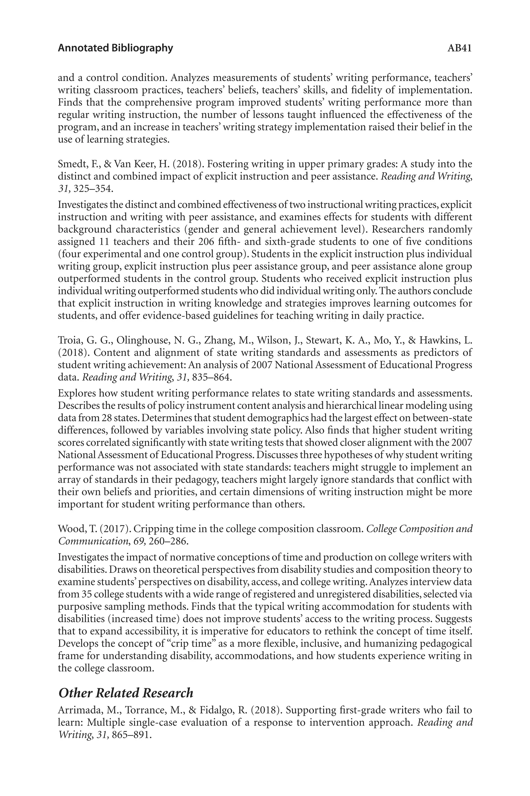 Annotated Bibliography	 AB41
and a control condition. Analyzes measurements of students’ writing performance, teachers’
writing classroom practices, teachers’ beliefs, teachers’ skills, and fidelity of implementation.
Finds that the comprehensive program improved students’ writing performance more than
regular writing instruction, the number of lessons taught influenced the effectiveness of the
program, and an increase in teachers’ writing strategy implementation raised their belief in the
use of learning strategies.
Smedt, F., & Van Keer, H. (2018). Fostering writing in upper primary grades: A study into the
distinct and combined impact of explicit instruction and peer assistance. Reading and Writing,
31, 325–354.
Investigates the distinct and combined effectiveness of two instructional writing practices,explicit
instruction and writing with peer assistance, and examines effects for students with different
background characteristics (gender and general achievement level). Researchers randomly
assigned 11 teachers and their 206 fifth- and sixth-grade students to one of five conditions
(four experimental and one control group). Students in the explicit instruction plus individual
writing group, explicit instruction plus peer assistance group, and peer assistance alone group
outperformed students in the control group. Students who received explicit instruction plus
individual writing outperformed students who did individual writing only.The authors conclude
that explicit instruction in writing knowledge and strategies improves learning outcomes for
students, and offer evidence-based guidelines for teaching writing in daily practice.
Troia, G. G., Olinghouse, N. G., Zhang, M., Wilson, J., Stewart, K. A., Mo, Y., & Hawkins, L.
(2018). Content and alignment of state writing standards and assessments as predictors of
student writing achievement: An analysis of 2007 National Assessment of Educational Progress
data. Reading and Writing, 31, 835–864.
Explores how student writing performance relates to state writing standards and assessments.
Describes the results of policy instrument content analysis and hierarchical linear modeling using
data from 28 states.Determines that student demographics had the largest effect on between-state
differences, followed by variables involving state policy. Also finds that higher student writing
scores correlated significantly with state writing tests that showed closer alignment with the 2007
NationalAssessment of Educational Progress.Discusses three hypotheses of why student writing
performance was not associated with state standards: teachers might struggle to implement an
array of standards in their pedagogy, teachers might largely ignore standards that conflict with
their own beliefs and priorities, and certain dimensions of writing instruction might be more
important for student writing performance than others.
Wood, T. (2017). Cripping time in the college composition classroom. College Composition and
Communication, 69, 260–286.
Investigates the impact of normative conceptions of time and production on college writers with
disabilities.Draws on theoretical perspectives from disability studies and composition theory to
examine students’perspectives on disability,access,and college writing.Analyzes interview data
from 35 college students with a wide range of registered and unregistered disabilities,selected via
purposive sampling methods. Finds that the typical writing accommodation for students with
disabilities (increased time) does not improve students’ access to the writing process. Suggests
that to expand accessibility, it is imperative for educators to rethink the concept of time itself.
Develops the concept of “crip time” as a more flexible, inclusive, and humanizing pedagogical
frame for understanding disability, accommodations, and how students experience writing in
the college classroom.
Other Related Research
Arrimada, M., Torrance, M., & Fidalgo, R. (2018). Supporting first-grade writers who fail to
learn: Multiple single-case evaluation of a response to intervention approach. Reading and
Writing, 31, 865–891.
L-AB1-AB43-Feb19-RTE.indd 41 3/1/19 9:49 AM
 