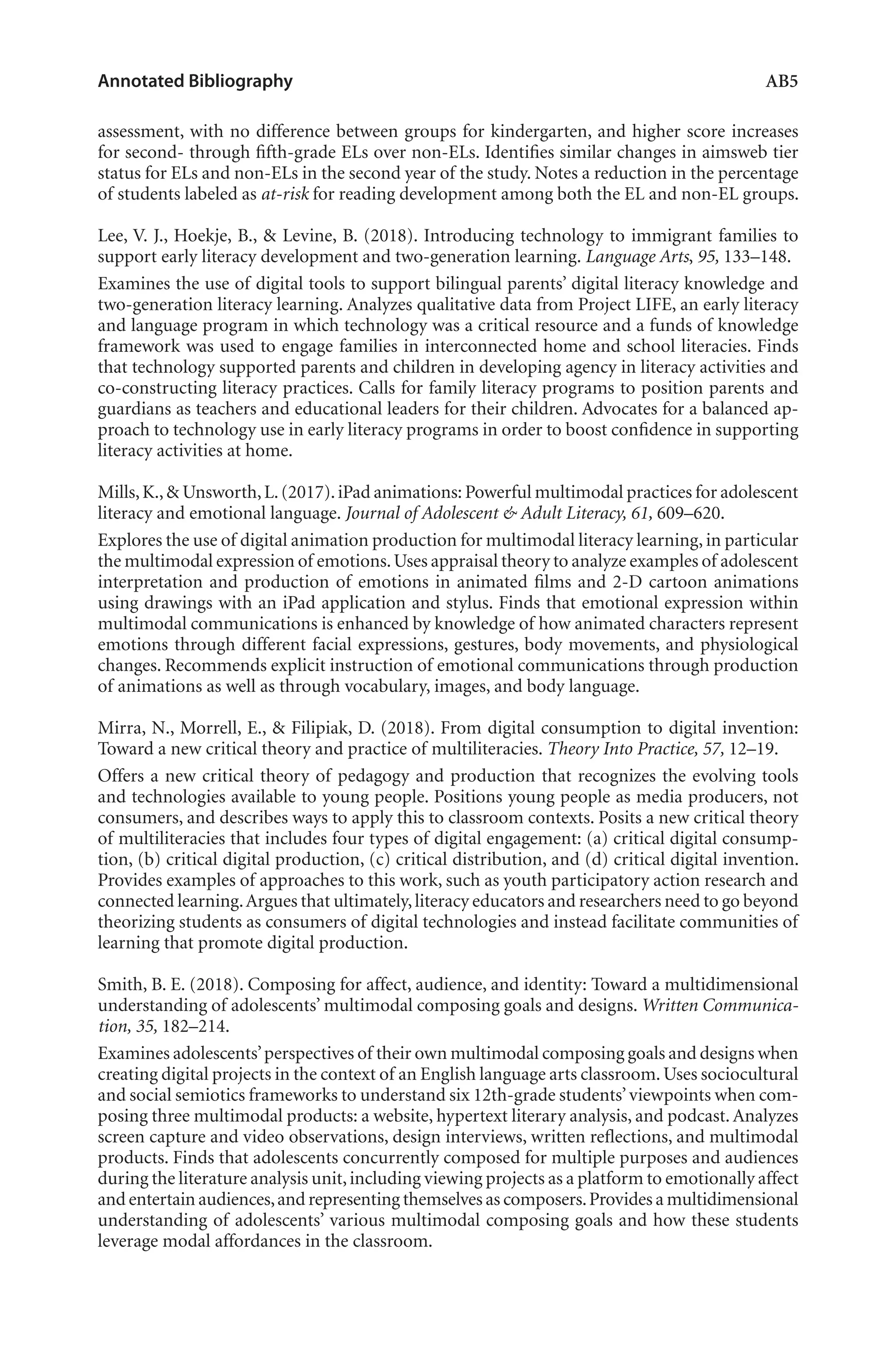 Annotated Bibliography	 AB5
assessment, with no difference between groups for kindergarten, and higher score increases
for second- through fifth-grade ELs over non-ELs. Identifies similar changes in aimsweb tier
status for ELs and non-ELs in the second year of the study. Notes a reduction in the percentage
of students labeled as at-risk for reading development among both the EL and non-EL groups.
Lee, V. J., Hoekje, B., & Levine, B. (2018). Introducing technology to immigrant families to
support early literacy development and two-generation learning. Language Arts, 95, 133–148.
Examines the use of digital tools to support bilingual parents’ digital literacy knowledge and
two-generation literacy learning. Analyzes qualitative data from Project LIFE, an early literacy
and language program in which technology was a critical resource and a funds of knowledge
framework was used to engage families in interconnected home and school literacies. Finds
that technology supported parents and children in developing agency in literacy activities and
co-constructing literacy practices. Calls for family literacy programs to position parents and
guardians as teachers and educational leaders for their children. Advocates for a balanced ap-
proach to technology use in early literacy programs in order to boost confidence in supporting
literacy activities at home.
Mills,K.,& Unsworth,L.(2017).iPad animations: Powerful multimodal practices for adolescent
literacy and emotional language. Journal of Adolescent & Adult Literacy, 61, 609–620.
Explores the use of digital animation production for multimodal literacy learning, in particular
the multimodal expression of emotions.Uses appraisal theory to analyze examples of adolescent
interpretation and production of emotions in animated films and 2-D cartoon animations
using drawings with an iPad application and stylus. Finds that emotional expression within
multimodal communications is enhanced by knowledge of how animated characters represent
emotions through different facial expressions, gestures, body movements, and physiological
changes. Recommends explicit instruction of emotional communications through production
of animations as well as through vocabulary, images, and body language.
Mirra, N., Morrell, E., & Filipiak, D. (2018). From digital consumption to digital invention:
Toward a new critical theory and practice of multiliteracies. Theory Into Practice, 57, 12–19.
Offers a new critical theory of pedagogy and production that recognizes the evolving tools
and technologies available to young people. Positions young people as media producers, not
consumers, and describes ways to apply this to classroom contexts. Posits a new critical theory
of multiliteracies that includes four types of digital engagement: (a) critical digital consump-
tion, (b) critical digital production, (c) critical distribution, and (d) critical digital invention.
Provides examples of approaches to this work, such as youth participatory action research and
connected learning.Argues that ultimately,literacy educators and researchers need to go beyond
theorizing students as consumers of digital technologies and instead facilitate communities of
learning that promote digital production.
Smith, B. E. (2018). Composing for affect, audience, and identity: Toward a multidimensional
understanding of adolescents’ multimodal composing goals and designs. Written Communica-
tion, 35, 182–214.
Examines adolescents’perspectives of their own multimodal composing goals and designs when
creating digital projects in the context of an English language arts classroom. Uses sociocultural
and social semiotics frameworks to understand six 12th-grade students’viewpoints when com-
posing three multimodal products: a website, hypertext literary analysis, and podcast. Analyzes
screen capture and video observations, design interviews, written reflections, and multimodal
products. Finds that adolescents concurrently composed for multiple purposes and audiences
during the literature analysis unit,including viewing projects as a platform to emotionally affect
and entertain audiences,and representing themselves as composers.Provides a multidimensional
understanding of adolescents’ various multimodal composing goals and how these students
leverage modal affordances in the classroom.
L-AB1-AB43-Feb19-RTE.indd 5 3/1/19 9:49 AM
 