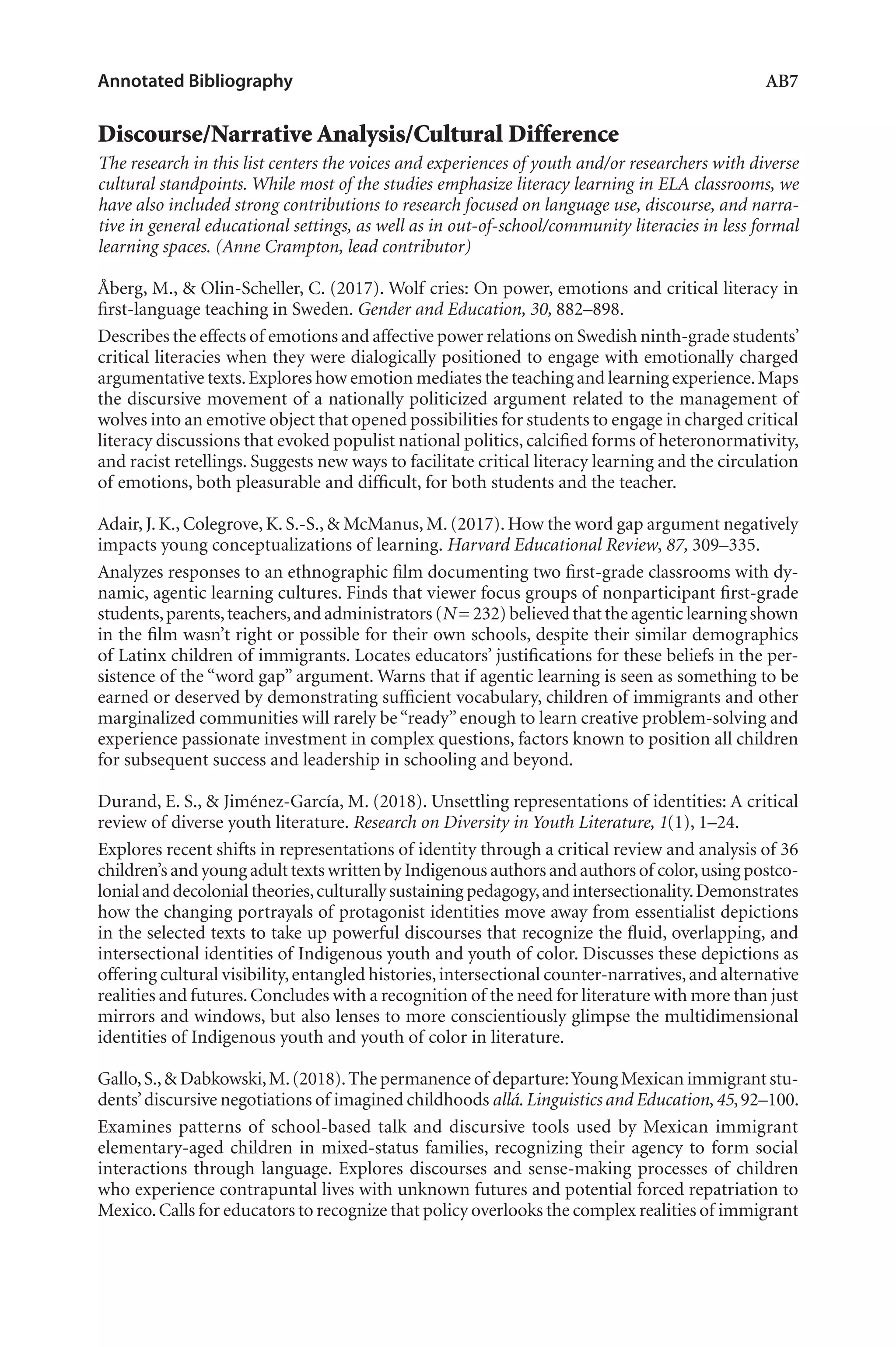 Annotated Bibliography	 AB7
Discourse/Narrative Analysis/Cultural Difference
The research in this list centers the voices and experiences of youth and/or researchers with diverse
cultural standpoints. While most of the studies emphasize literacy learning in ELA classrooms, we
have also included strong contributions to research focused on language use, discourse, and narra-
tive in general educational settings, as well as in out-of-school/community literacies in less formal
learning spaces. (Anne Crampton, lead contributor)
Åberg, M., & Olin-Scheller, C. (2017). Wolf cries: On power, emotions and critical literacy in
first-language teaching in Sweden. Gender and Education, 30, 882–898.
Describes the effects of emotions and affective power relations on Swedish ninth-grade students’
critical literacies when they were dialogically positioned to engage with emotionally charged
argumentative texts.Explores how emotion mediates the teaching and learning experience.Maps
the discursive movement of a nationally politicized argument related to the management of
wolves into an emotive object that opened possibilities for students to engage in charged critical
literacy discussions that evoked populist national politics, calcified forms of heteronormativity,
and racist retellings. Suggests new ways to facilitate critical literacy learning and the circulation
of emotions, both pleasurable and difficult, for both students and the teacher.
Adair, J. K., Colegrove, K. S.-S., & McManus, M. (2017). How the word gap argument negatively
impacts young conceptualizations of learning. Harvard Educational Review, 87, 309–335.
Analyzes responses to an ethnographic film documenting two first-grade classrooms with dy-
namic, agentic learning cultures. Finds that viewer focus groups of nonparticipant first-grade
students,parents,teachers,and administrators (N= 232) believed that the agentic learning shown
in the film wasn’t right or possible for their own schools, despite their similar demographics
of Latinx children of immigrants. Locates educators’ justifications for these beliefs in the per-
sistence of the “word gap” argument. Warns that if agentic learning is seen as something to be
earned or deserved by demonstrating sufficient vocabulary, children of immigrants and other
marginalized communities will rarely be“ready”enough to learn creative problem-solving and
experience passionate investment in complex questions, factors known to position all children
for subsequent success and leadership in schooling and beyond.
Durand, E. S., & Jiménez-García, M. (2018). Unsettling representations of identities: A critical
review of diverse youth literature. Research on Diversity in Youth Literature, 1(1), 1–24.
Explores recent shifts in representations of identity through a critical review and analysis of 36
children’s and young adult texts written by Indigenous authors and authors of color,using postco-
lonialand decolonial theories,culturally sustainingpedagogy,andintersectionality.Demonstrates
how the changing portrayals of protagonist identities move away from essentialist depictions
in the selected texts to take up powerful discourses that recognize the fluid, overlapping, and
intersectional identities of Indigenous youth and youth of color. Discusses these depictions as
offering cultural visibility,entangled histories,intersectional counter-narratives,and alternative
realities and futures.Concludes with a recognition of the need for literature with more than just
mirrors and windows, but also lenses to more conscientiously glimpse the multidimensional
identities of Indigenous youth and youth of color in literature.
Gallo,S.,& Dabkowski,M.(2018).The permanence of departure:Young Mexican immigrant stu-
dents’discursive negotiations of imagined childhoods allá.Linguistics and Education,45,92–100.
Examines patterns of school-based talk and discursive tools used by Mexican immigrant
elementary-aged children in mixed-status families, recognizing their agency to form social
interactions through language. Explores discourses and sense-making processes of children
who experience contrapuntal lives with unknown futures and potential forced repatriation to
Mexico.Calls for educators to recognize that policy overlooks the complex realities of immigrant
L-AB1-AB43-Feb19-RTE.indd 7 3/1/19 9:49 AM
 