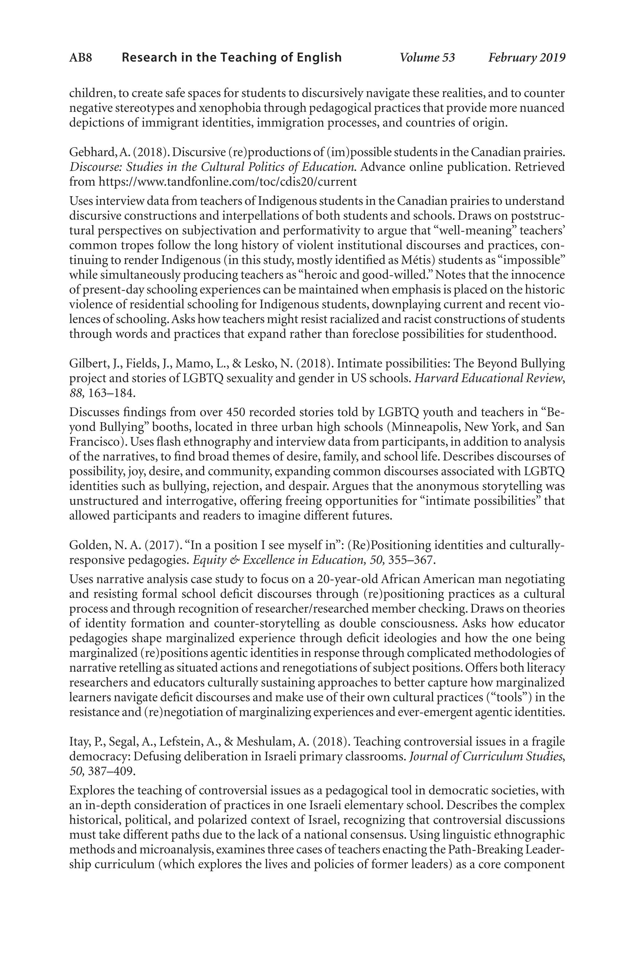 AB8   
Research in the Teaching of English  	 Volume 53    February 2019
children, to create safe spaces for students to discursively navigate these realities, and to counter
negative stereotypes and xenophobia through pedagogical practices that provide more nuanced
depictions of immigrant identities, immigration processes, and countries of origin.
Gebhard,A.(2018).Discursive (re)productions of (im)possible students in the Canadian prairies.
Discourse: Studies in the Cultural Politics of Education. Advance online publication. Retrieved
from https://www.tandfonline.com/toc/cdis20/current
Uses interview data from teachers of Indigenous students in the Canadian prairies to understand
discursive constructions and interpellations of both students and schools. Draws on poststruc-
tural perspectives on subjectivation and performativity to argue that “well-meaning” teachers’
common tropes follow the long history of violent institutional discourses and practices, con-
tinuing to render Indigenous (in this study, mostly identified as Métis) students as“impossible”
while simultaneously producing teachers as“heroic and good-willed.”Notes that the innocence
of present-day schooling experiences can be maintained when emphasis is placed on the historic
violence of residential schooling for Indigenous students, downplaying current and recent vio-
lences of schooling.Asks how teachers might resist racialized and racist constructions of students
through words and practices that expand rather than foreclose possibilities for studenthood.
Gilbert, J., Fields, J., Mamo, L., & Lesko, N. (2018). Intimate possibilities: The Beyond Bullying
project and stories of LGBTQ sexuality and gender in US schools. Harvard Educational Review,
88, 163–184.
Discusses findings from over 450 recorded stories told by LGBTQ youth and teachers in “Be-
yond Bullying” booths, located in three urban high schools (Minneapolis, New York, and San
Francisco).Uses flash ethnography and interview data from participants,in addition to analysis
of the narratives, to find broad themes of desire, family, and school life. Describes discourses of
possibility, joy, desire, and community, expanding common discourses associated with LGBTQ
identities such as bullying, rejection, and despair. Argues that the anonymous storytelling was
unstructured and interrogative, offering freeing opportunities for “intimate possibilities” that
allowed participants and readers to imagine different futures.
Golden, N. A. (2017).“In a position I see myself in”: (Re)Positioning identities and culturally-
responsive pedagogies. Equity & Excellence in Education, 50, 355–367.
Uses narrative analysis case study to focus on a 20-year-old African American man negotiating
and resisting formal school deficit discourses through (re)positioning practices as a cultural
process and through recognition of researcher/researched member checking.Draws on theories
of identity formation and counter-storytelling as double consciousness. Asks how educator
pedagogies shape marginalized experience through deficit ideologies and how the one being
marginalized (re)positions agentic identities in response through complicated methodologies of
narrative retelling as situated actions and renegotiations of subject positions.Offers both literacy
researchers and educators culturally sustaining approaches to better capture how marginalized
learners navigate deficit discourses and make use of their own cultural practices (“tools”) in the
resistance and (re)negotiation of marginalizing experiences and ever-emergent agentic identities.
Itay, P., Segal, A., Lefstein, A., & Meshulam, A. (2018). Teaching controversial issues in a fragile
democracy: Defusing deliberation in Israeli primary classrooms. Journal of Curriculum Studies,
50, 387–409.
Explores the teaching of controversial issues as a pedagogical tool in democratic societies, with
an in-depth consideration of practices in one Israeli elementary school. Describes the complex
historical, political, and polarized context of Israel, recognizing that controversial discussions
must take different paths due to the lack of a national consensus. Using linguistic ethnographic
methods and microanalysis,examines three cases of teachers enacting the Path-Breaking Leader-
ship curriculum (which explores the lives and policies of former leaders) as a core component
L-AB1-AB43-Feb19-RTE.indd 8 3/1/19 9:49 AM
 