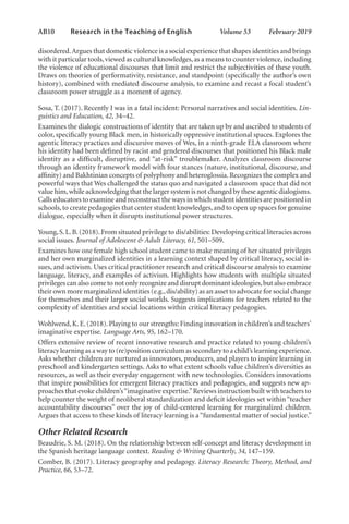 AB10   
Research in the Teaching of English  	 Volume 53    February 2019
disordered.Argues that domestic violence is a social experience that shapes identities and brings
with it particular tools,viewed as cultural knowledges,as a means to counter violence,including
the violence of educational discourses that limit and restrict the subjectivities of these youth.
Draws on theories of performativity, resistance, and standpoint (specifically the author’s own
history), combined with mediated discourse analysis, to examine and recast a focal student’s
classroom power struggle as a moment of agency.
Sosa, T. (2017). Recently I was in a fatal incident: Personal narratives and social identities. Lin-
guistics and Education, 42, 34–42.
Examines the dialogic constructions of identity that are taken up by and ascribed to students of
color, specifically young Black men, in historically oppressive institutional spaces. Explores the
agentic literacy practices and discursive moves of Wes, in a ninth-grade ELA classroom where
his identity had been defined by racist and gendered discourses that positioned his Black male
identity as a difficult, disruptive, and “at-risk” troublemaker. Analyzes classroom discourse
through an identity framework model with four stances (nature, institutional, discourse, and
affinity) and Bakhtinian concepts of polyphony and heteroglossia. Recognizes the complex and
powerful ways that Wes challenged the status quo and navigated a classroom space that did not
value him,while acknowledging that the larger system is not changed by these agentic dialogisms.
Calls educators to examine and reconstruct the ways in which student identities are positioned in
schools,to create pedagogies that center student knowledges,and to open up spaces for genuine
dialogue, especially when it disrupts institutional power structures.
Young,S.L.B.(2018).From situated privilege to dis/abilities: Developing critical literacies across
social issues. Journal of Adolescent & Adult Literacy, 61, 501–509.
Examines how one female high school student came to make meaning of her situated privileges
and her own marginalized identities in a learning context shaped by critical literacy, social is-
sues, and activism. Uses critical practitioner research and critical discourse analysis to examine
language, literacy, and examples of activism. Highlights how students with multiple situated
privileges can also come to not only recognize and disrupt dominant ideologies,but also embrace
their own more marginalized identities (e.g.,dis/ability) as an asset to advocate for social change
for themselves and their larger social worlds. Suggests implications for teachers related to the
complexity of identities and social locations within critical literacy pedagogies.
Wohlwend,K.E.(2018).Playing to our strengths: Finding innovation in children’s and teachers’
imaginative expertise. Language Arts, 95, 162–170.
Offers extensive review of recent innovative research and practice related to young children’s
literacy learning as a way to (re)position curriculum as secondary to a child’s learning experience.
Asks whether children are nurtured as innovators, producers, and players to inspire learning in
preschool and kindergarten settings. Asks to what extent schools value children’s diversities as
resources, as well as their everyday engagement with new technologies. Considers innovations
that inspire possibilities for emergent literacy practices and pedagogies, and suggests new ap-
proaches that evoke children’s“imaginative expertise.”Reviews instruction built with teachers to
help counter the weight of neoliberal standardization and deficit ideologies set within “teacher
accountability discourses” over the joy of child-centered learning for marginalized children.
Argues that access to these kinds of literacy learning is a “fundamental matter of social justice.”
Other Related Research
Beaudrie, S. M. (2018). On the relationship between self-concept and literacy development in
the Spanish heritage language context. Reading & Writing Quarterly, 34, 147–159.
Comber, B. (2017). Literacy geography and pedagogy. Literacy Research: Theory, Method, and
Practice, 66, 53–72.
L-AB1-AB43-Feb19-RTE.indd 10 3/1/19 9:49 AM
 