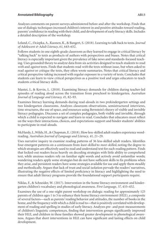 Annotated Bibliography	 AB13
Analyzes comments on parent surveys administered before and after the workshop. Finds that
use of dialogic techniques increased children’s interest in and positive attitudes toward reading,
parents’confidence in reading with their child,and development of early literacy skills.Includes
a detailed description of the workshop.
Leland, C., Ociepka,A., Kuonen, K., & Bangert, S. (2018). Learning to talk back to texts. Journal
of Adolescent & Adult Literacy, 61, 643–652.
Follows students in one eighth-grade classroom as they learned to engage in critical literacy by
“talking back” to texts as products of authors with perspectives and biases. Notes that critical
literacy is especially important given the prevalence of fake news and standards-focused teach-
ing. Uses grounded theory to analyze data from six activities designed to teach students to read
with and against texts. Finds that students read with the texts without issue, but when asked to
read against or critique the texts, they often wrote summaries. Notes that critical literacy and
critical perspective-taking increased with regular exposure to a variety of texts. Concludes that
students can learn to view critical perspectives as a positive tool and urges educators to teach
students critical literacy skills.
Mantei, J., & Kervin, L. (2018). Examining literacy demands for children during teacher-led
episodes of reading aloud across the transition from preschool to kindergarten. Australian
Journal of Language and Literacy, 41, 82–93.
Examines literacy learning demands during read-alouds in two prekindergarten settings and
two kindergarten classrooms. Analyzes classroom observations, semistructured interviews,
time structures, the use of space, and resources using Bernstein’s theory of visible and invisible
literacy pedagogies. Discusses a set of complex pedagogies, both visible and invisible, through
which a child is expected to navigate and learn to read. Concludes that educators must reflect
on the ways their interactions, choices, and expectations support and hinder students’ abilities
to participate in read-alouds.
McHardy, J.,Wildy, H., & Chapman, E. (2018). How less-skilled adult readers experience word-
reading. Australian Journal of Language and Literacy, 41, 21–29.
Uses narrative inquiry to examine reading patterns of 36 less-skilled adult readers. Identifies
four emergent patterns on a continuum from least-skilled to most-skilled, noting the degree to
which strategies are effectively used to read and understand text for each reading pattern. Finds
that locked-out readers focus heavily on decoding strategies with little ability to comprehend
text, while anxious readers rely on familiar sight words and actively avoid unfamiliar words;
wandering readers apply some strategies but do not have sufficient skills to fix problems when
they arise, and persistent readers have some strategies available for use and apply them steadily
and methodically. Argues that lack of trust and social isolation pervade the readers’ narratives,
illustrating the negative effects of limited proficiency in literacy and highlighting the need to
ensure that adult literacy programs provide the foundational support participants require.
Niklas, F., & Schneider, W. (2017). Intervention in the home literacy environment and kinder-
garten children’s vocabulary and phonological awareness. First Language, 37, 433–452.
Examines the use of a one-night parent workshop on dialogic reading for approximately 125
parents of children ages 1 to 5 to enhance their home literacy environment (HLE), a composite
of several factors—such as parents’ reading behavior and attitudes, the number of books in the
home,and the frequency with which a child is read to—that is positively correlated with develop-
ment of reading and spelling in studies of early literacy. Analyzes pre- and post-measurements
of children’s linguistic competences, finding that intervention groups significantly improved
their HLE, and children in these families showed greater development in phonological aware-
ness. Argues that short interventions in HLE can have significant and lasting effects on child
development.
L-AB1-AB43-Feb19-RTE.indd 13 3/1/19 9:49 AM
 