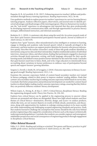 AB14   
Research in the Teaching of English  	 Volume 53    February 2019
Paquette, K. R., & Laverkirk, D. M. (2017). Enhancing preservice teachers’ skillsets and profes-
sionalism through literacy tutoring experiences. Reading Improvement, 54(2), 56–66.
Uses qualitative methods to explore preservice teachers’experiences in a service learning literacy
tutoring program. Analyzes reflection papers, observations, and journal notes to identify per-
ceived advantages and disadvantages of the tutoring program.Observes that preservice teachers
saw the “real-world” experience as advantageous and reported that they grew professionally
by developing improved communication skills, and through opportunities to practice literacy
strategies, differentiated instruction, and informal assessment.
Rosheim, K. C. (2018). A cautionary tale about using the word shy: An action research study of
how three quiet learners demonstrated participation beyond speech. Journal of Adolescent &
Adult Literacy, 61, 663–670.
Explores how “quiet” learners, often misunderstood as less intelligent or resistant to learning,
engage in thinking and academic tasks beyond speech (which is typically privileged in the
classroom), and how teachers can support positive identities for learners who process informa-
tion quietly. Describes the teacher-researcher’s study of three 6th-grade students identified as
introverted,using survey data and observational data.Employs multimodal analysis of individual
interviews, classroom videos, and observations, finding that participants engaged in classroom
activities through facial expression, writing, and body language; advocated for their specific
learning needs; and shifted to more positive learner identities by the end of the study.Concludes
that quiet learners need time to listen, think, and write. Urges educators to intentionally focus
on teaching about variations in learner preferences to embrace ways of participation beyond
speech and support learners’ growing identities.
Sargent, S., Ferrell, J., Smith, M., & Scroggins, J. (2018). Outcome expectancy in literacy: Is aver-
age good enough? Reading Improvement, 55(1), 1–6.
Examines the outcome expectancy beliefs of content-based secondary teachers not trained
in literacy pedagogy, related to their power to improve students’ reading abilities. Finds that
content-area secondary teachers lag in reading outcome expectancy belief based on survey data.
Concludes that better preparation and professional development are needed for content-based
teachers to obtain higher reading-teacher outcome expectancy ratings,ensuring that they believe
they can positively influence students’ literacy development.
Wilson-Lopez, A., Strong, K., & Sias, C. (2017). Critical literacy, disciplinary literacy: Reading
the engineering-designed world. Theory Into Practice, 56, 238–245.
Explores how critical literacy can be applied to the engineering process to uncover whose
interests are promoted and whose are disregarded. Shows how high school students used four
themes of critical literacy—domination, diversity, design, and access—to analyze products,
which, like texts, are not neutral. Reports on results of think-alouds, annotations, and discus-
sions, along with opportunities for students to redesign existing products to be more socially
just while understanding and challenging accepted engineering standards and practices. Finds
that students learned to challenge the assumption that money should be the only force behind
product engineering as they argued for consideration of factors such as the impact on historically
underrepresented populations.Concludes that students can consider engineer and nonengineer
stakeholder perspectives and social consequences of engineering products through engagement
in disciplinary critical literacy.
Other Related Research
Faller, S. E. (2018). Reading and writing as scientists? Text genres and literacy practices in girls’
middle-grade science. Journal of Adolescent & Adult Literacy, 61, 381–390.
L-AB1-AB43-Feb19-RTE.indd 14 3/1/19 9:49 AM
 