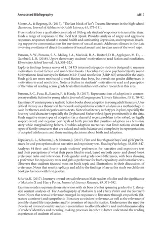 Annotated Bibliography	 AB17
Moore, A., & Begoray, D. (2017). “The last block of ice”: Trauma literature in the high school
classroom. Journal of Adolescent & Adult Literacy, 61, 173–181.
Presents data from a qualitative case study of 10th-grade students’responses to trauma literature.
Finds a range of responses to the focal text Speak. Provides analysis of angry and aggressive
responses,responses related to mental health and combatting depression,and responses involv-
ing supportive communications for survivors of sexual assault. Addresses silences in the data
involving avoidance of direct discussions of sexual assault and in-class uses of the word rape.
Parsons, A. W., Parsons, S. A., Malloy, J. A., Marinak, B. A., Reutzel, D. R., Applegate, M. D., . . .
Gambrell, L. B. (2018). Upper elementary students’ motivation to read fiction and nonfiction.
Elementary School Journal, 118, 505–523.
Explores findings from a survey of 1,104 US intermediate-grade students designed to measure
motivation to read fiction and nonfiction books. Describes two new psychometrically sound
Motivation to Read surveys for fiction (MRP-F) and nonfiction (MRP-NF) created for the study.
Finds girls are more motivated to read fiction than boys, but reveals no gender differences in
motivation to read nonfiction. Notes a decline in students’ motivation to read and perception
of the value of reading across grade levels that matches with earlier research in this area.
Parsons, S. C., Fuxa, R., Kander, F., & Hardy, D. (2017). Representations of adoption in contem-
porary realistic fiction for young adults.Journal of Language and Literacy Education,13(1),70–92.
Examines 37 contemporary realistic fiction books about adoption in young adult literature.Uses
critical literacy as a theoretical framework and qualitative content analysis as a methodology to
code for themes and categories across texts. Notes that literary archetypes in plot (especially the
Journey) and character (especially the Orphan and Seeker roles) figure prominently in the data.
Finds negative stereotypes of adoption (as a shameful secret, problem to be solved, or legally
suspect event) and negative portrayals of birth parents that position adoption as a feminine
story while marginalizing fathers. Troubles adoption narratives that limit notions about the
types of family structures that are valued and seeks balance and complexity in representations
of adopted adolescents and those making decisions about birth and adoption.
Repaskey, L. L., Schumm, J., & Johnson, J. (2017). First and fourth grade boys’ and girls’ prefer-
ences for and perceptions about narrative and expository text. Reading Psychology, 38, 808–847.
Analyzes 84 first- and fourth-grade students’ preferences for narrative and expository text
and their perceptions of what their peers liked to read, based on both open- and closed-book
preference tasks and interviews. Finds gender and grade-level differences, with boys showing
a preference for expository texts and girls a preference for both expository and narrative texts.
Observes that students focused most on book topic and illustrations in their discussions of
preference. Notes that results replicate and add to the findings of an earlier study on children’s
book preferences with first graders.
Sciurba,K.(2017).Journeys toward textual relevance: Male readers of color and the significance
of Malcolm X and Harry Potter. Journal of Literacy Research, 49, 371–392.
Examines reader responses from interviews with six boys of color spanning grades 4 to 7,along-
side content analyses of The Autobiography of Malcolm X and Harry Potter and the Sorcerer’s
Stone. Notes that textual relevance emerged in responses to literature through empathetic (lit-
erature as mirror) and sympathetic (literature as window) relevance, as well as the relevance of
possible shared life trajectories and/or promises of transformation. Underscores the need for
theories of intersectionality and anti-essentialism to afford flexibility and multidimensionality
of readers’ identities and meaning-making processes in order to better understand the reading
experiences of students of color.
L-AB1-AB43-Feb19-RTE.indd 17 3/1/19 9:49 AM
 