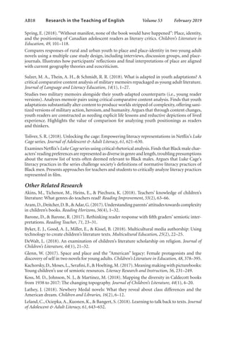 AB18   
Research in the Teaching of English  	 Volume 53    February 2019
Spring, E. (2018).“Without manifest, none of the book would have happened”: Place, identity,
and the positioning of Canadian adolescent readers as literary critics. Children’s Literature in
Education, 49, 101–118.
Compares responses of rural and urban youth to place and place-identity in two young adult
novels using a multiple case study design, including interviews, discussion groups, and place-
journals. Illustrates how participants’ reflections and final interpretations of place are aligned
with current geography theories and ecocriticism.
Sulzer, M. A., Thein, A. H., & Schmidt, R. R. (2018). What is adapted in youth adaptations? A
critical comparative content analysis of military memoirs repackaged as young adult literature.
Journal of Language and Literacy Education, 14(1), 1–27.
Studies two military memoirs alongside their youth-adapted counterparts (i.e., young reader
versions). Analyzes memoir pairs using critical comparative content analysis. Finds that youth
adaptations substantially alter content to produce worlds stripped of complexity, offering sani-
tized versions of military action, heroism, and humanity.Argues that through content changes,
youth readers are constructed as needing explicit life lessons and reductive depictions of lived
experience. Highlights the value of comparison for analyzing youth positionings as readers
and thinkers.
Toliver, S. R. (2018). Unlocking the cage: Empowering literacy representations in Netflix’s Luke
Cage series. Journal of Adolescent & Adult Literacy, 61, 621–630.
Examines Netflix’s Luke Cage series using critical rhetorical analysis.Finds that Black male char-
acters’reading preferences are represented as diverse in genre and length,troubling presumptions
about the narrow list of texts often deemed relevant to Black males. Argues that Luke Cage’s
literacy practices in the series challenge society’s definitions of normative literacy practices of
Black men. Presents approaches for teachers and students to critically analyze literacy practices
represented in film.
Other Related Research
Akins, M., Tichenor, M., Heins, E., & Piechura, K. (2018). Teachers’ knowledge of children’s
literature: What genres do teachers read? Reading Improvement, 55(2), 63–66.
Aram,D.,Deitcher,D.B.,&Adar,G.(2017).Understanding parents’attitudes towards complexity
in children’s books. Reading Horizons, 56(4), 1–32.
Barone, D., & Barone, R. (2017). Rethinking reader response with fifth graders’ semiotic inter-
pretations. Reading Teacher, 71, 23–31.
Byker, E. J., Good, A. J., Miller, E., & Kissel, B. (2018). Multicultural media authorship: Using
technology to create children’s literature texts. Multicultural Education, 25(2), 22–25.
DeWalt, L. (2018). An examination of children’s literature scholarship on religion. Journal of
Children’s Literature, 44(1), 21–32.
Glenn, W. (2017). Space and place and the “American” legacy: Female protagonists and the
discovery of self in two novels for young adults. Children’s Literature in Education, 48, 378–395.
Kachorsky,D.,Moses,L.,Serafini,F.,& Hoelting,M.(2017).Meaning making with picturebooks:
Young children’s use of semiotic resources. Literacy Research and Instruction, 56, 231–249.
Koss, M. D., Johnson, N. J., & Martinez, M. (2018). Mapping the diversity in Caldecott books
from 1938 to 2017: The changing topography. Journal of Children’s Literature, 44(1), 4–20.
Lathey, J. (2018). Newbery Medal novels: What they reveal about class differences and the
American dream. Children and Libraries, 16(2), 6–12.
Leland, C., Ociepka,A., Kuonen, K., & Bangert, S. (2018). Learning to talk back to texts. Journal
of Adolescent & Adult Literacy, 61, 643–652.
L-AB1-AB43-Feb19-RTE.indd 18 3/1/19 9:49 AM
 