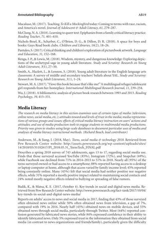Annotated Bibliography	 AB19
Macaluso, M. (2017). Teaching To Kill a Mockingbird today: Coming to terms with race, racism,
and America’s novel. Journal of Adolescent & Adult Literacy, 61, 279–287.
McClung,N.A.(2018).Learning to queer text: Epiphanies from a family critical literacy practice.
Reading Teacher, 71, 401–410.
Nichols-Besel, K., Scharber, C., O’Brien, D. G., & Dillon, D. R. (2018). A space for boys and
books: Guys Read book clubs. Children and Libraries, 16(2), 18–26.
Pantaleo,S.(2017).Critical thinking and children’s exploration of picturebook artwork.Language
and Education, 31, 152–168.
Renga, I. P., & Lewis, M. (2018).Wisdom, mystery, and dangerous knowledge: Exploring depic-
tions of the archetypal sage in young adult literature. Study and Scrutiny: Research on Young
Adult Literature, 3(1), 27–50.
Smith, A., Hazlett, L., & Lennon, S. (2018). Young adult literature in the English language arts
classroom: A survey of middle and secondary teachers’ beliefs about YAL. Study and Scrutiny:
Research on Young Adult Literature, 3(1), 1–24.
Stewart,M.A.(2017).“I love this book because that’s like me!”A multilingual refugee/adolescent
girl responds from her homeplace. International Multilingual Research Journal, 11, 239–254.
Wu, J. (2018).A bibliometric analysis of picture book research between 1993 and 2015. Reading
Psychology, 39, 413–331.
Media Literacy
The research on media literacy in this section examines uses of certain types of media (television,
online news, social media, etc.); attitudes toward and levels of trust in the media; media representa-
tions of various groups and issues; effects of critical media literacy instruction on users’ actions and
attitudes; and use of media production tools to engage students in multimodal media productions.
Priority was given to studies using large-scale databases to document particular uses of media and
analyses of media literacy instructional methods. (Richard Beach, lead contributor)
Anderson, M., & Jiang, J. (2018, May). Teens, social media & technology 2018. Retrieved from
Pew Research Center website: http://assets.pewresearch.org/wp-content/uploads/sites/
14/2018/05/31102617/PI_2018.05.31_TeensTech_FINAL.pdf
Describes a spring 2018 survey of 743 adolescents, ages 13 to 17, regarding social media use.
Finds that those surveyed accessed YouTube (85%), Instagram (72%), and Snapchat (69%),
while Facebook use declined from 71% in 2014–2015 to 51% in 2018. Nearly all (95%) of the
teens surveyed owned or had access to a smartphone; 88% reported having access to a desktop
or laptop computer at home, although that access varied by family income level; 45% reported
being constantly online. Many (45%) felt that social media had neither positive nor negative
effects, while 31% reported a mostly positive impact related to maintaining social contacts and
24% noted mostly negative effects related to bullying or spreading of false rumors.
Bialik, K., & Matsa, K. E. (2017, October 4). Key trends in social and digital news media. Re-
trieved from Pew Research Center website: http://www.pewresearch.org/fact-tank/2017/10/04/
key-trends-in-social-and-digital-news-media/
Reports on adults’ access to news and social media in 2017, finding that 43% of those surveyed
often obtained news online while 50% often obtained news from television, a gap of 7%,
compared with 19% in 2016. Nearly half (45%) obtained news on mobile devices, and 55%
obtained news through social media, particularly through Twitter. Most (64%) reported con-
fusion generated by fabricated news stories, while 84% expressed confidence in their ability to
identify fabricated news. Only 5% expressed trust in the information they obtained from social
media (in contrast to news organizations and friends/family), particularly given the difficulty
L-AB1-AB43-Feb19-RTE.indd 19 3/1/19 9:49 AM
 
