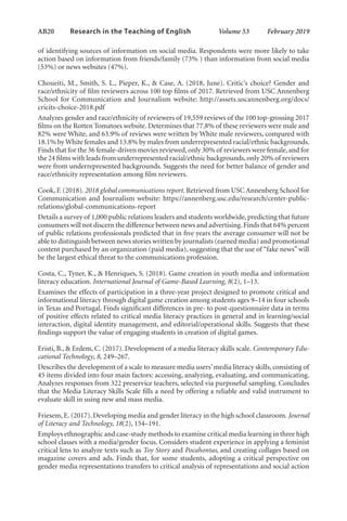 AB20   
Research in the Teaching of English  	 Volume 53    February 2019
of identifying sources of information on social media. Respondents were more likely to take
action based on information from friends/family (73% ) than information from social media
(53%) or news websites (47%).
Choueiti, M., Smith, S. L., Pieper, K., & Case, A. (2018, June). Critic’s choice? Gender and
race/ethnicity of film reviewers across 100 top films of 2017. Retrieved from USC Annenberg
School for Communication and Journalism website: http://assets.uscannenberg.org/docs/
cricits-choice-2018.pdf
Analyzes gender and race/ethnicity of reviewers of 19,559 reviews of the 100 top-grossing 2017
films on the Rotten Tomatoes website. Determines that 77.8% of these reviewers were male and
82% were White, and 63.9% of reviews were written by White male reviewers, compared with
18.1% by White females and 13.8% by males from underrepresented racial/ethnic backgrounds.
Finds that for the 36 female-driven movies reviewed,only 30% of reviewers were female,and for
the 24 films with leads from underrepresented racial/ethnic backgrounds,only 20% of reviewers
were from underrepresented backgrounds. Suggests the need for better balance of gender and
race/ethnicity representation among film reviewers.
Cook, F. (2018). 2018 global communications report. Retrieved from USC Annenberg School for
Communication and Journalism website: https://annenberg.usc.edu/research/center-public-
relations/global-communications-report
Details a survey of 1,000 public relations leaders and students worldwide, predicting that future
consumers will not discern the difference between news and advertising.Finds that 64% percent
of public relations professionals predicted that in five years the average consumer will not be
able to distinguish between news stories written by journalists (earned media) and promotional
content purchased by an organization (paid media), suggesting that the use of “fake news” will
be the largest ethical threat to the communications profession.
Costa, C., Tyner, K., & Henriques, S. (2018). Game creation in youth media and information
literacy education. International Journal of Game-Based Learning, 8(2), 1–13.
Examines the effects of participation in a three-year project designed to promote critical and
informational literacy through digital game creation among students ages 9–14 in four schools
in Texas and Portugal. Finds significant differences in pre- to post-questionnaire data in terms
of positive effects related to critical media literacy practices in general and in learning/social
interaction, digital identity management, and editorial/operational skills. Suggests that these
findings support the value of engaging students in creation of digital games.
Eristi, B., & Erdem, C. (2017). Development of a media literacy skills scale. Contemporary Edu-
cational Technology, 8, 249–267.
Describes the development of a scale to measure media users’media literacy skills, consisting of
45 items divided into four main factors: accessing, analyzing, evaluating, and communicating.
Analyzes responses from 322 preservice teachers, selected via purposeful sampling. Concludes
that the Media Literacy Skills Scale fills a need by offering a reliable and valid instrument to
evaluate skill in using new and mass media.
Friesem, E. (2017). Developing media and gender literacy in the high school classroom. Journal
of Literacy and Technology, 18(2), 154–191.
Employs ethnographic and case-study methods to examine critical media learning in three high
school classes with a media/gender focus. Considers student experience in applying a feminist
critical lens to analyze texts such as Toy Story and Pocahontas, and creating collages based on
magazine covers and ads. Finds that, for some students, adopting a critical perspective on
gender media representations transfers to critical analysis of representations and social action
L-AB1-AB43-Feb19-RTE.indd 20 3/1/19 9:49 AM
 