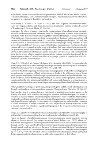 AB22   
Research in the Teaching of English  	 Volume 53    February 2019
main themes to describe trends in student perspectives, labeled “Old-school Media Hounds,”
“Sensational Snippets,”and“Complimentary Convergers.”Recommends classroom adaptations
for teachers in response to these three perspectives.
Tukachinsky, R., Mastro, D., & Yarchi, M. (2017). The effect of prime time television ethnic/
racial stereotypes on Latino and Black Americans: A longitudinal national level study. Journal
of Broadcasting & Electronic Media, 61, 538–556.
Investigates the effects of stereotypical media representations of racial and ethnic minorities
on Black and Latino American audiences, based on a longitudinal National Science Founda-
tion study. Notes that most research has sought to understand the effects of these portrayals on
White audiences.Combines cross-sectional survey data from Black and Latino respondents with
content analysis of the 40 most-viewed US prime-time shows per year between 1987 and 2008
to predict trends in attitudes about racial/ethnic minoritized groups among members of those
groups.Uses social identity theory to support the idea that media exposure can have an effect on
viewers’ self-concepts, as well as influencing beliefs about their own racial/ethnic communities
(in-group) and beliefs about Whites (out-group). Finds that favorable and nonstereotypical
television representations of Black and Latino characters were associated with warm attitudes
about the in-group, whereas negative representations reduced warm feelings toward the in-
group.Representations of racial/ethnic minoritized groups,positive or negative,had little effect
on viewers’ attitudes toward Whites.
Wade,T.D.,Wilksch,S.M.,Paxton,S.J.,Byrne,S.M.,& Austin,S.B.(2017).Do universal media
literacy programs have an effect on weight and shape concern by influencing media internaliza-
tion? International Journal of Eating Disorders, 50(7), 731–738.
Compares the effects of participation in a media literacy program or a healthy lifestyle program
on adolescents’ perceptions of body weight/thinness. Looks at the self-perceptions of female
participants—roughly two thirds of the group—who were randomly assigned to the two treat-
ment conditions. Finds that those participating in the media literacy program experienced a
reduction of media internalization about ideal body weight and shape due to critical analysis of
media representations,in comparison with participants engaged in the healthy lifestyle program.
Walker,D.(2018).“Getting our spirits out”,letting youth spirits and life worlds into the classroom
through youth radio arts for transnational students. Ethnography and Education, 13, 286–307.
Analyzes the cultural practices that were introduced in a radio improvisation session on the
first day of a youth radio arts class for immigrant students, and how these practices served as
resources to mediate students’understanding and realization of“voice”over time.Analyzes these
practices by combining insights from interactional ethnography and postmodern approaches to
multilingual language ecologies.Focuses on speech body play,parody,and embodied expression
as salient dimensions of interactions with the radio improvisation mentor that found echoes
in student end-of-year reflections regarding the purpose of the program and the meanings of
voice and communication.
Wargo, J. M. (2018). #SoundingOutMySilence: Reading a LGBTQ youth’s sonic cartography as
multimodal (counter)storytelling. Journal of Adolescent & Adult Literacy, 62, 13–23.
Draws on theories of multiliteracies, queer phenomenology, and sound studies to forward
adolescent literacy research that analyzes the use of sound. Follows one LGBTQ adolescent’s
multimodal writing projects from a larger study,here with a focus on sonic compositions created
through a GoPro video recorder.Describes sonic cartography as a practice of mapping narrative
through sound, involving attention to the use of rhythms, routes, and frictions. Finds that sonic
cartography can serve as a valued resource for creating narratives as a form of (counter)storytell-
ing for LGBTQ youth who are often silenced in mainstream school spaces. Offers curriculum
design suggestions for teachers seeking to add audio composition to their plans.
L-AB1-AB43-Feb19-RTE.indd 22 3/1/19 9:49 AM
 