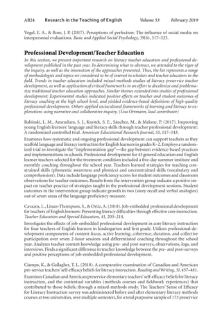 AB24   
Research in the Teaching of English  	 Volume 53    February 2019
Vogel, E. A., & Rose, J. P. (2017). Perceptions of perfection: The influence of social media on
interpersonal evaluations. Basic and Applied Social Psychology, 39(6), 317–325.
Professional Development/Teacher Education
In this section, we present important research on literacy teacher education and professional de-
velopment published in the past year. In determining what to abstract, we attended to the rigor of
the inquiry, as well as the innovation of the approaches presented. Thus, the list represents a range
of methodologies and topics we considered to be of interest to scholars and teacher educators in the
field. Trends in teacher education included mixed-methods studies of literacy preservice teacher
development, as well as application of critical frameworks in an effort to decolonize and problema-
tize traditional teacher education approaches. Similar themes extended into studies of professional
development: Experimental studies indicated positive effects on teacher and student outcomes of
literacy coaching at the high school level, and yielded evidence-based definitions of high-quality
professional development. Others applied sociocultural frameworks of learning and literacy to ex-
plorations using narrative and collaborative inquiry. (Lisa Ortmann, lead contributor)
Babinski, L. M., Amendum, S. J., Knotek, S. E., Sánchez, M., & Malone, P. (2017). Improving
young English learners’ language and literacy skills through teacher professional development:
A randomized controlled trial. American Educational Research Journal, 55, 117–143.
Examines how systematic and ongoing professional development can support teachers as they
scaffold language and literacy instruction for English learners in grades K–2.Employs a random-
ized trial to investigate the “implementation gap”—the gap between evidence-based practices
and implementations in schools.Professional development for 45 general education and English
learner teachers selected for the treatment condition included a five-day summer institute and
monthly coaching throughout the school year. Teachers learned strategies for teaching con-
strained skills (phonemic awareness and phonics) and unconstrained skills (vocabulary and
comprehension).Data include language proficiency scores for student outcomes and classroom
observations for teacher outcomes. Results from the intervention group indicate a positive im-
pact on teacher practice of strategies taught in the professional development sessions. Student
outcomes in the intervention group indicate growth in two (story recall and verbal analogies)
out of seven areas of the language proficiency measure.
Cavazos, L., Linan-Thompson, S., & Ortiz,A. (2018). Job-embedded professional development
for teachers of English learners: Preventing literacy difficulties through effective core instruction.
Teacher Education and Special Education, 41, 203–214.
Investigates the effects of job-embedded professional development in core literacy instruction
for four teachers of English learners in kindergarten and first grade. Utilizes professional de-
velopment components of content-focus, active learning, coherence, duration, and collective
participation over seven 2-hour sessions and differentiated coaching throughout the school
year. Analyzes teacher content knowledge using pre- and post-surveys, observations, logs, and
interviews.Finds a significant difference in teacher knowledge between the pre- and post-surveys
and positive perceptions of job-embedded professional development.
Ciampa, K., & Gallagher, T. L. (2018). A comparative examination of Canadian and American
pre-service teachers’self-efficacy beliefs for literacy instruction.Reading andWriting,31,457–481.
Examines Canadian andAmerican preservice elementary teachers’self-efficacy beliefs for literacy
instruction, and the contextual variables (methods courses and fieldwork experiences) that
contributed to those beliefs, through a mixed-methods study. The Teachers’ Sense of Efficacy
for Literacy Instruction survey was administered before and after elementary literacy methods
courses at two universities,over multiple semesters,for a total purposive sample of 173 preservice
L-AB1-AB43-Feb19-RTE.indd 24 3/1/19 9:49 AM
 
