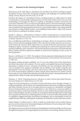 AB26   
Research in the Teaching of English  	 Volume 53    February 2019
Di Domenico,P.M.,Elish-Piper,L.,Manderino,M.,& L’Allier,S.K.(2018).Coaching to support
disciplinary literacy instruction: Navigating complexity and challenges for sustained teacher
change. Literacy Research and Instruction, 57, 81–99.
Examines the impacts of a disciplinary literacy coaching program at a high school, in which
several teachers received weekly coaching sessions over the course of three years.Uses case study
methodology to investigate the effects of coaching on disciplinary teachers’ instruction and
curriculum. Finds that a focus on improving disciplinary literacy instruction through coaching
had a positive impact on teacher practice, with teachers showing improvement in the following
areas: vocabulary and argumentation instruction (social studies teacher), note-taking methods
and authentic writing (English teacher), and scaffolding (math teacher). Adds to the research
base on literacy coaching in secondary contexts.
Kosnik, C., Menna, L., Dharamshi, P., & Beck, C. (2018). Constructivism as a framework for
literacy teacher education courses: The cases of six literacy teacher educators. European Journal
of Teacher Education, 41, 105–119. 
Uses a modified grounded theory methodology to develop a theory of constructivism within
literacy teacher educator pedagogy. Explores why some literacy teacher educators use construc-
tivist frameworks and how those frameworks are enacted. Finds that constructivism entails
holding an inquiry orientation, modeling and unpacking the constructivist approach used in
teaching, building on prior experience, and connecting theory and practice. Recommends that
literacy teacher educators experience examples of constructivist teaching in action as part of
their preparation.
Kucan,L.,& Palincsar,A.S.(2018).Text analysis: Critical component of planning for text-based
discussion focused on comprehension of informational texts. Literacy Research and Instruction,
57, 100–116.
Investigates reading specialist candidates’ use of a new text analysis tool in their planning for
text-based discussions with students. The text analysis tool applied rhetorical and linguistic
approaches to analysis of micro- and macro-level features of a text. Participants selected from
a set of exemplar texts ranging in readability and accessibility, wrote analyses using the tool,
participated in class discussions, and wrote end-of-course reflections. Findings indicate that
use of the tool prompted candidates to think critically about important text content and the
frameworks of a text, helped them identify potentially distracting or missing information, and
supported their ability to make informed planning decisions.
Mendoza, A. (2018). Preparing preservice educators to teach critical, place-based literacies.
Journal of Adolescent & Adult Literacy, 61, 413–420.
Argues for decolonizing literacy curricula in teacher education courses through métissage—a
method of qualitative critical inquiry into existing dichotomous discourses of Indigenous peoples
and White colonials. Focuses on 34 secondary preservice teachers in a disciplinary and digital
literacies-based methods course who participated in a class field trip to a museum exhibit on
Amazonian cultures.Analyzes participants’ answers to open-ended written prompts that asked
them to adapt discipline-specific curriculum to an imaginary Brazilian high school,synthesizing
their responses into three ways of thinking about an issue: in terms of universality, duality, and/
or multiplicity. Suggests that place-based literacy pedagogies, such as ethnographic research of
neighborhoods, field trips, and linguistic landscapes, be included in teacher education courses.
Mitton-Kükner, J., & Murray Orr, A. (2018). A multi-year study of pre-service teachers’ literacy
practices in the content areas: Time epistemologies and indicators of stasis and growth. Pedago-
gies: An International Journal, 13, 19–35.
Investigates preservice teachers’development of pedagogical content knowledge over three years
through their perspectives of integrating literacy into content-area teaching.Analyzes interview
L-AB1-AB43-Feb19-RTE.indd 26 3/1/19 9:49 AM
 