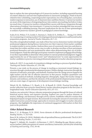Annotated Bibliography	 AB27
data to explore the time epistemologies of 42 preservice teachers, including sequential learning
of content (didactics) and real-time implementation in classrooms (pedagogy).Finds six factors
related to time (scheduling,cooperating teacher expectations,loss of teaching days,curriculum,
student responses to instruction,use of classroom time) and three themes:(1) preservice teachers
are aware of the importance of integrating literacy into content-area teaching,but believe it takes
too much time; (2) preservice teachers evaluated their success with literacy integration through
observations of students’time investment; (3) preservice teachers misjudged the time necessary
for successfully scaffolding learning. Discusses implications for the use of time epistemologies
as analysis of preservice teachers’ growth in pedagogical content knowledge.
Scales,R.Q.,Wolsey,T.D.,Lenski,S.,Smetana,L.,Yoder,K.K.,Dobler,E.,. . .Young,J.R.(2018).
Are we preparing or training teachers? Developing professional judgment in and beyond teacher
preparation programs. Journal of Teacher Education, 69, 7–21.
Describes a longitudinal multiple-case study of how four novice elementary teachers developed
professional judgment during literacy instruction over their trajectory from teacher candidate
to student teacher to novice teacher.Analyzes three years of coursework,interview,and observa-
tional data first within and then across cases in order to develop storylines of how participants
positioned themselves and were positioned by others when demonstrating their use of profes-
sional judgment.Finds that although participants wanted to implement pedagogical knowledge,
it was their responsibility to determine when and how to exercise professional judgment.Suggests
opportunities for use of “discrepant events” and “refutational texts” to create opportunities for
teacher candidates to practice exercising professional judgment in teacher education programs.
Sedova,K.(2017).A case study of a transition to dialogic teaching as a process of gradual change.
Teaching and Teacher Education, 67, 278–290.
Presents a case study on the process of change in teaching as movement toward dialogic in-
struction through a professional development project. Defines dialogic instruction through the
elements of indicators, principles, and methods. Examines how the change process happens for
eight teachers and the role of reflective interviews in that process. Employs quantitative and
qualitative analytical methods, including linguistic ethnography. Argues that teacher change is
dynamic and nonlinear, and that the elements of the professional development project interact
and can create stages of regression of development toward dialogic teaching.
Wetzel, M. M., Hoffman, J. V., Roach, A. K., & Russell, K. (2018). Practical knowledge and
teacher reflection from a practice-based literacy teacher education program in the first years: A
longitudinal study. Teacher Education Quarterly, 45(1), 87–111.
Analyzes one university’s literacy educator preparation program through the lenses of cultural
historical activity theory and expansive learning. Explores two cases to analyze elements of
tension, challenge, and dissonance through activity systems. Establishes reflective routines that
helped participants navigate tensions.Recommends increasing the amount of conversation and
explicit instruction around strategic approaches to tensions and struggles in teacher education
programs. Also highlights the importance of continued engagement with teachers in their first
years in the profession.
Other Related Research
Bates, C. C., & Morgan, D. N. (2018). Seven elements of effective professional development.
Reading Teacher, 71, 623–626.
Bean,R.M.,& Kern,D.(2018).Multiple roles of specialized literacy professionals: The ILA 2017
Standards. Reading Teacher, 71, 615–621.
Bogard, T., Sableski, M., Arnold, J., & Bowman, C. (2017). Minding the gap: Mentor and pre-
service teachers’ability perceptions of content-area literacy instruction. Journal of the Scholarship
of Teaching and Learning, 17(4), 44–66.
L-AB1-AB43-Feb19-RTE.indd 27 3/1/19 9:49 AM
 