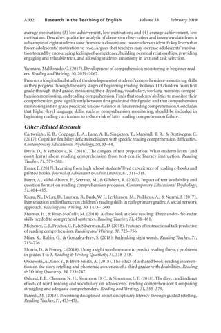 AB32   
Research in the Teaching of English  	 Volume 53    February 2019
average motivation; (3) low achievement, low motivation; and (4) average achievement, low
motivation. Describes qualitative analysis of classroom observation and interview data from a
subsample of eight students (one from each cluster) and two teachers to identify key levers that
foster adolescents’ motivation to read. Argues that teachers may increase adolescents’ motiva-
tion to read by encouraging feelings of competence, building personal relationships, providing
engaging and relatable texts, and allowing students autonomy in text and task selection.
Yeomans-Maldonado,G.(2017).Development of comprehension monitoring in beginner read-
ers. Reading and Writing, 30, 2039–2067.
Presents a longitudinal study of the development of students’comprehension-monitoring skills
as they progress through the early stages of beginning reading. Follows 113 children from first
grade through third grade, measuring their decoding, vocabulary, working memory, compre-
hension monitoring,and reading comprehension.Finds that students’abilities to monitor their
comprehension grew significantly between first grade and third grade, and that comprehension
monitoring in first grade predicted unique variance in future reading comprehension.Concludes
that higher-level language skills, such as comprehension monitoring, should be included in
beginning reading curriculum to reduce risk of later reading comprehension failure.
Other Related Research
Cartwright, K. B., Coppage, E. A., Lane, A. B., Singleton, T., Marshall, T. R., & Bentivegna, C.
(2017).Cognitive flexibility deficits in children with specific reading comprehension difficulties.
Contemporary Educational Psychology, 50, 33–44.
Davis, D., & Vehabovic, N. (2018). The dangers of test preparation: What students learn (and
don’t learn) about reading comprehension from test-centric literacy instruction. Reading
Teacher, 71, 579–588.
Evans, E. (2017). Learning from high school students’ lived experiences of reading e-books and
printed books. Journal of Adolescent & Adult Literacy, 61, 311–318.
Ferrer, A., Vidal-Abarca, E., Serrano, M., & Gilabert, R. (2017). Impact of text availability and
question format on reading comprehension processes. Contemporary Educational Psychology,
51, 404–415.
Kiuru, N., DeLay, D., Laursen, B., Burk, W. J., Lerkkanen, M., Poikkeus, A., & Nurmi, J. (2017).
Peer selection and influence on children’s reading skills in early primary grades:A social network
approach. Reading and Writing, 30, 1473–1500.
Mesmer, H., & Rose-McCully, M. (2018). A close look at close reading: Three under-the-radar
skills needed to comprehend sentences. Reading Teacher, 71, 451–461.
Michener,C.J.,Proctor,C.P.,& Silverman,R.D.(2018).Features of instructional talk predictive
of reading comprehension. Reading and Writing, 31, 725–756.
Miles, K., Rubin, G., & Gonzalez-Frey, S. (2018). Rethinking sight words. Reading Teacher, 71,
715–726.
Morris, D., & Perney, J. (2018). Using a sight word measure to predict reading fluency problems
in grades 1 to 3. Reading & Writing Quarterly, 34, 338–348.
Olszewski, A., Guo, Y., & Breit-Smith, A. (2018). The effect of a shared book-reading interven-
tion on the story retelling and phonemic awareness of a third grader with disabilities. Reading
& Writing Quarterly, 34, 233–247.
Oslund,E.L.,Clemens,N.H.,Simmons,D.C.,& Simmons,L.E.(2018).The direct and indirect
effects of word reading and vocabulary on adolescents’ reading comprehension: Comparing
struggling and adequate comprehenders. Reading and Writing, 31, 355–379.
Parenti, M. (2018). Becoming disciplined about disciplinary literacy through guided retelling.
Reading Teacher, 71, 473–478.
L-AB1-AB43-Feb19-RTE.indd 32 3/1/19 9:49 AM
 