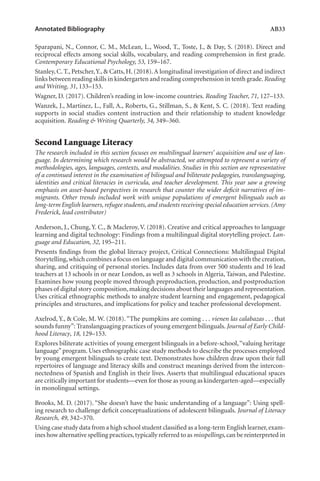 Annotated Bibliography	 AB33
Sparapani, N., Connor, C. M., McLean, L., Wood, T., Toste, J., & Day, S. (2018). Direct and
reciprocal effects among social skills, vocabulary, and reading comprehension in first grade.
Contemporary Educational Psychology, 53, 159–167.
Stanley, C. T., Petscher,Y., & Catts, H. (2018).A longitudinal investigation of direct and indirect
links between reading skills in kindergarten and reading comprehension in tenth grade.Reading
and Writing, 31, 133–153.
Wagner, D. (2017). Children’s reading in low-income countries. Reading Teacher, 71, 127–133.
Wanzek, J., Martinez, L., Fall, A., Roberts, G., Stillman, S., & Kent, S. C. (2018). Text reading
supports in social studies content instruction and their relationship to student knowledge
acquisition. Reading & Writing Quarterly, 34, 349–360.
Second Language Literacy
The research included in this section focuses on multilingual learners’ acquisition and use of lan-
guage. In determining which research would be abstracted, we attempted to represent a variety of
methodologies, ages, languages, contexts, and modalities. Studies in this section are representative
of a continued interest in the examination of bilingual and biliterate pedagogies, translanguaging,
identities and critical literacies in curricula, and teacher development. This year saw a growing
emphasis on asset-based perspectives in research that counter the wider deficit narratives of im-
migrants. Other trends included work with unique populations of emergent bilinguals such as
long-term English learners, refugee students, and students receiving special education services. (Amy
Frederick, lead contributor)
Anderson, J., Chung, Y. C., & Macleroy, V. (2018). Creative and critical approaches to language
learning and digital technology: Findings from a multilingual digital storytelling project. Lan-
guage and Education, 32, 195–211.
Presents findings from the global literacy project, Critical Connections: Multilingual Digital
Storytelling,which combines a focus on language and digital communication with the creation,
sharing, and critiquing of personal stories. Includes data from over 500 students and 16 lead
teachers at 13 schools in or near London, as well as 3 schools in Algeria, Taiwan, and Palestine.
Examines how young people moved through preproduction, production, and postproduction
phases of digital story composition,making decisions about their languages and representation.
Uses critical ethnographic methods to analyze student learning and engagement, pedagogical
principles and structures, and implications for policy and teacher professional development.
Axelrod, Y., & Cole, M. W. (2018). “The pumpkins are coming . . . vienen las calabazas . . . that
sounds funny”: Translanguaging practices of young emergent bilinguals. Journal of Early Child-
hood Literacy, 18, 129–153.
Explores biliterate activities of young emergent bilinguals in a before-school,“valuing heritage
language”program. Uses ethnographic case study methods to describe the processes employed
by young emergent bilinguals to create text. Demonstrates how children draw upon their full
repertoires of language and literacy skills and construct meanings derived from the intercon-
nectedness of Spanish and English in their lives. Asserts that multilingual educational spaces
are critically important for students—even for those as young as kindergarten-aged—especially
in monolingual settings.
Brooks, M. D. (2017). “She doesn’t have the basic understanding of a language”: Using spell-
ing research to challenge deficit conceptualizations of adolescent bilinguals. Journal of Literacy
Research, 49, 342–370.
Using case study data from a high school student classified as a long-term English learner,exam-
ines how alternative spelling practices,typically referred to as misspellings,can be reinterpreted in
L-AB1-AB43-Feb19-RTE.indd 33 3/1/19 9:49 AM
 