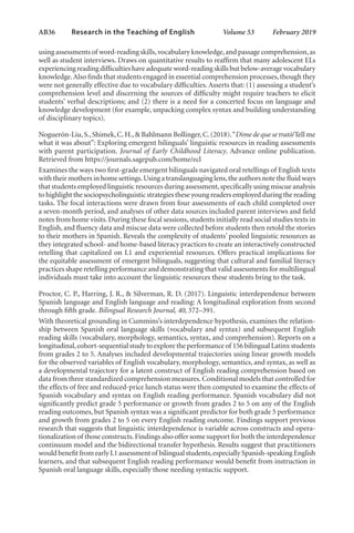 AB36   
Research in the Teaching of English  	 Volume 53    February 2019
using assessments of word-reading skills,vocabulary knowledge,and passage comprehension,as
well as student interviews. Draws on quantitative results to reaffirm that many adolescent ELs
experiencing reading difficulties have adequate word-reading skills but below-average vocabulary
knowledge.Also finds that students engaged in essential comprehension processes,though they
were not generally effective due to vocabulary difficulties. Asserts that: (1) assessing a student’s
comprehension level and discerning the sources of difficulty might require teachers to elicit
students’ verbal descriptions; and (2) there is a need for a concerted focus on language and
knowledge development (for example, unpacking complex syntax and building understanding
of disciplinary topics).
Noguerón-Liu,S.,Shimek,C.H.,& Bahlmann Bollinger,C.(2018).“Dime de que se trató/Tell me
what it was about”: Exploring emergent bilinguals’ linguistic resources in reading assessments
with parent participation. Journal of Early Childhood Literacy. Advance online publication.
Retrieved from https://journals.sagepub.com/home/ecl
Examines the ways two first-grade emergent bilinguals navigated oral retellings of English texts
with their mothers in home settings.Using a translanguaging lens,the authors note the fluid ways
that students employed linguistic resources during assessment,specifically using miscue analysis
to highlight the sociopsycholinguistic strategies these young readers employed during the reading
tasks. The focal interactions were drawn from four assessments of each child completed over
a seven-month period, and analyses of other data sources included parent interviews and field
notes from home visits. During these focal sessions, students initially read social studies texts in
English, and fluency data and miscue data were collected before students then retold the stories
to their mothers in Spanish. Reveals the complexity of students’ pooled linguistic resources as
they integrated school- and home-based literacy practices to create an interactively constructed
retelling that capitalized on L1 and experiential resources. Offers practical implications for
the equitable assessment of emergent bilinguals, suggesting that cultural and familial literacy
practices shape retelling performance and demonstrating that valid assessments for multilingual
individuals must take into account the linguistic resources these students bring to the task.
Proctor, C. P., Harring, J. R., & Silverman, R. D. (2017). Linguistic interdependence between
Spanish language and English language and reading: A longitudinal exploration from second
through fifth grade. Bilingual Research Journal, 40, 372–391.
With theoretical grounding in Cummins’s interdependence hypothesis, examines the relation-
ship between Spanish oral language skills (vocabulary and syntax) and subsequent English
reading skills (vocabulary, morphology, semantics, syntax, and comprehension). Reports on a
longitudinal,cohort-sequential study to explore the performance of 156 bilingual Latinx students
from grades 2 to 5. Analyses included developmental trajectories using linear growth models
for the observed variables of English vocabulary, morphology, semantics, and syntax, as well as
a developmental trajectory for a latent construct of English reading comprehension based on
data from three standardized comprehension measures.Conditional models that controlled for
the effects of free and reduced-price lunch status were then computed to examine the effects of
Spanish vocabulary and syntax on English reading performance. Spanish vocabulary did not
significantly predict grade 5 performance or growth from grades 2 to 5 on any of the English
reading outcomes, but Spanish syntax was a significant predictor for both grade 5 performance
and growth from grades 2 to 5 on every English reading outcome. Findings support previous
research that suggests that linguistic interdependence is variable across constructs and opera-
tionalization of those constructs.Findings also offer some support for both the interdependence
continuum model and the bidirectional transfer hypothesis. Results suggest that practitioners
would benefit from early L1 assessment of bilingual students,especially Spanish-speaking English
learners, and that subsequent English reading performance would benefit from instruction in
Spanish oral language skills, especially those needing syntactic support.
L-AB1-AB43-Feb19-RTE.indd 36 3/1/19 9:49 AM
 