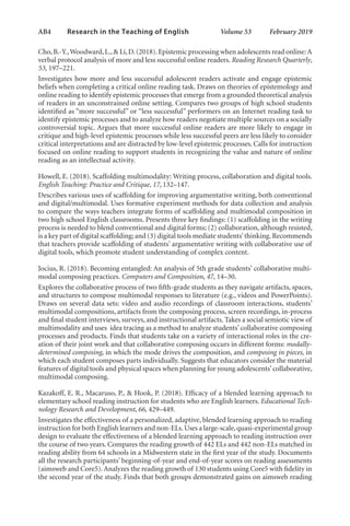 AB4   
Research in the Teaching of English  	 Volume 53    February 2019
Cho,B.-Y.,Woodward,L.,& Li,D.(2018).Epistemic processing when adolescents read online:A
verbal protocol analysis of more and less successful online readers. Reading Research Quarterly,
53, 197–221.
Investigates how more and less successful adolescent readers activate and engage epistemic
beliefs when completing a critical online reading task. Draws on theories of epistemology and
online reading to identify epistemic processes that emerge from a grounded theoretical analysis
of readers in an unconstrained online setting. Compares two groups of high school students
identified as “more successful” or “less successful” performers on an Internet reading task to
identify epistemic processes and to analyze how readers negotiate multiple sources on a socially
controversial topic. Argues that more successful online readers are more likely to engage in
critique and high-level epistemic processes while less successful peers are less likely to consider
critical interpretations and are distracted by low-level epistemic processes. Calls for instruction
focused on online reading to support students in recognizing the value and nature of online
reading as an intellectual activity.
Howell, E. (2018). Scaffolding multimodality: Writing process, collaboration and digital tools.
English Teaching: Practice and Critique, 17, 132–147.
Describes various uses of scaffolding for improving argumentative writing, both conventional
and digital/multimodal. Uses formative experiment methods for data collection and analysis
to compare the ways teachers integrate forms of scaffolding and multimodal composition in
two high school English classrooms. Presents three key findings: (1) scaffolding in the writing
process is needed to blend conventional and digital forms; (2) collaboration, although resisted,
is a key part of digital scaffolding; and (3) digital tools mediate students’thinking.Recommends
that teachers provide scaffolding of students’ argumentative writing with collaborative use of
digital tools, which promote student understanding of complex content.
Jocius, R. (2018). Becoming entangled: An analysis of 5th grade students’ collaborative multi-
modal composing practices. Computers and Composition, 47, 14–30.
Explores the collaborative process of two fifth-grade students as they navigate artifacts, spaces,
and structures to compose multimodal responses to literature (e.g., videos and PowerPoints).
Draws on several data sets: video and audio recordings of classroom interactions, students’
multimodal compositions, artifacts from the composing process, screen recordings, in-process
and final student interviews, surveys, and instructional artifacts. Takes a social semiotic view of
multimodality and uses idea tracing as a method to analyze students’ collaborative composing
processes and products. Finds that students take on a variety of interactional roles in the cre-
ation of their joint work and that collaborative composing occurs in different forms: modally-
determined composing, in which the mode drives the composition, and composing in pieces, in
which each student composes parts individually. Suggests that educators consider the material
features of digital tools and physical spaces when planning for young adolescents’collaborative,
multimodal composing.
Kazakoff, E. R., Macaruso, P., & Hook, P. (2018). Efficacy of a blended learning approach to
elementary school reading instruction for students who are English learners. Educational Tech-
nology Research and Development, 66, 429–449.
Investigates the effectiveness of a personalized, adaptive, blended learning approach to reading
instruction for both English learners and non-ELs.Uses a large-scale,quasi-experimental group
design to evaluate the effectiveness of a blended learning approach to reading instruction over
the course of two years. Compares the reading growth of 442 ELs and 442 non-ELs matched in
reading ability from 64 schools in a Midwestern state in the first year of the study. Documents
all the research participants’ beginning-of-year and end-of-year scores on reading assessments
(aimsweb and Core5).Analyzes the reading growth of 130 students using Core5 with fidelity in
the second year of the study. Finds that both groups demonstrated gains on aimsweb reading
L-AB1-AB43-Feb19-RTE.indd 4 3/1/19 9:49 AM
 