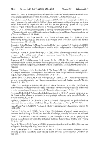 AB42   
Research in the Teaching of English  	 Volume 53    February 2019
Barnes, M. (2018). Centering the how: What teacher candidates’means of mediation can tell us
about engaging adolescent writers. Journal of Adolescent & Adult Literacy, 62, 35–43.
Beers, S. F., Mickail, T., Abbott, R., & Verninger, V. (2017). Effects of transcription ability and
transcription mode on translation: Evidence from written compositions, language bursts and
pauses when students in grades 4 to 9, with and without persisting dyslexia or dysgraphia,
compose by pen or by keyboard. Journal of Writing Research, 9, 1–25.
Bersh, L. (2018). Writing autobiography to develop culturally responsive competency: Teach-
ers’ intersections of personal histories, cultural backgrounds and biases. International Journal
of Educational Research, 88, 31–41.
Blikstad-Balas, M., Roe, A., & Klette, K. (2018). Opportunities to write: An exploration of stu-
dent writing during language arts lessons in Norwegian lower secondary classrooms. Written
Communication, 35, 119–154.
Bonneton-Botté, N., Bara, F., Marec-Breton, N., De La Haye-Nicolas, F., & Gonthier, C. (2018).
Perception of the cursive handwriting movement in writers and pre-writers. Reading and Writ-
ing, 31, 927–943.
Bouwer, R., Koster, M., & van den Bergh, H. (2018). Effects of a strategy-focused instructional
program on the writing quality of upper elementary students in the Netherlands. Journal of
Educational Psychology, 110, 58–71.
Braaksma, M. A. H., Rijlaarsdam, G., & van den Bergh, H. (2018). Effects of hypertext writing
and observational learning on content knowledge acquisition,self-efficacy,and text quality: Two
experimental studies exploring aptitude treatment interactions. Journal of Writing Research, 9,
259–300.
Branson, T. S., Sanchez, J. C., Robbins, S. R., & Whelburg, C. M. (2017). Collaborative ecologies
of emergent assessment: Challenges and benefits linked to a writing-based institutional partner-
ship. College Composition and Communication, 69, 287–316.
Cerrato-Lara,M.,Castelló,M.,García-Velázquez,R.,& Lonka,K.(2017).Validation of the writ-
ing process questionnaire in two Hispanic populations: Spain and Mexico. Journal of Writing
Research, 9, 151–171.
Coker, D. L., Jennings, A. S., Farley-Ripple, E., & MacArthur, C. A. (2018). The type of writing
instruction and practice matters:The direct and indirect effects of writing instruction and student
practice on reading achievement. Journal of Educational Psychology, 110, 502–517.
Ferguson, M. L., Dole, J. A., Scarpulla, L. F., & Adamson, S. L. (2018). A summer program to as-
sist diverse,urban adolescent writers in becoming college and career ready.Journal of Adolescent
& Adult Literacy, 62, 79–87.
Figueroa, J., Meneses, A., & Chandia, E. (2018). Academic language and the quality of written
arguments and explanations of Chilean 8th graders. Reading and Writing, 31, 703–723.
Gadd, M., & Parr, J. M. (2017). Practices of effective writing teachers. Reading and Writing, 30,
1551–1574.
Gardner, P., & Kuzich, S. (2017). Green writing: The influence of natural spaces on primary
students’ poetic writing in the UK and Australia. Cambridge Journal of Education, 48, 427–443.
Gosse, C., Carbonnelle, S., de Vleeschouwer, C., & Van Reybroeck, M. (2018). Specifying the
graphic characteristics of words that influence children’s handwriting. Reading and Writing,
31, 1181–1207.
Green,K.,Shippen,M.,& Flores,M.(2018).An examination of the writing skills of incarcerated
male youth. Reading & Writing Quarterly, 34, 18–28.
Grover, S. D., Cook, K. C., Harris, H. S., & DePew, K. E. (2017). Immersion, reflection, failure:
Teaching graduate students to teach writing online. Technical Communication Quarterly, 26,
242–255.
L-AB1-AB43-Feb19-RTE.indd 42 3/1/19 9:49 AM
 