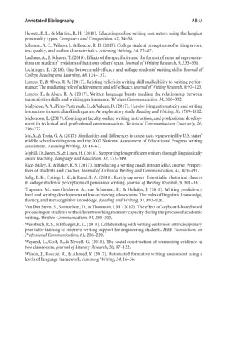 Annotated Bibliography	 AB43
Hewett, B. L., & Martini, R. H. (2018). Educating online writing instructors using the Jungian
personality types. Computers and Composition, 47, 34–58.
Johnson,A. C.,Wilson, J., & Roscoe, R. D. (2017). College student perceptions of writing errors,
text quality, and author characteristics. Assessing Writing, 34, 72–87.
Lachner,A.,& Schurer,T.(2018).Effects of the specificity and the format of external representa-
tions on students’ revisions of fictitious others’ texts. Journal of Writing Research, 9, 333–351.
Lichtinger, E. (2018). Gap between self-efficacy and college students’ writing skills. Journal of
College Reading and Learning, 48, 124–137.
Limpo, T., & Alves, R. A. (2017). Relating beliefs in writing skill malleability to writing perfor-
mance:Themediatingroleof achievementandself-efficacy.JournalofWritingResearch,9,97–125.
Limpo, T., & Alves, R. A. (2017). Written language bursts mediate the relationship between
transcription skills and writing performance. Written Communication, 34, 306–332.
Malpique,A.A.,Pino-Pasternak,D.,&Valcan,D.(2017).Handwriting automaticity and writing
instruction inAustralian kindergarten:An exploratory study.Reading andWriting,30, 1789–1812.
Meloncon, L. (2017). Contingent faculty, online writing instruction, and professional develop-
ment in technical and professional communication. Technical Communication Quarterly, 26,
256–272.
Mo,Y.,& Troia,G.A.(2017).Similarities and differences in constructs represented by U.S.states’
middle school writing tests and the 2007 National Assessment of Educational Progress writing
assessment. Assessing Writing, 33, 48–67.
Myhill,D.,Jones,S.,& Lines,H.(2018).Supporting less proficient writers through linguistically
aware teaching. Language and Education, 32, 333–349.
Rice-Bailey, T., & Baker, K. S. (2017). Introducing a writing coach into an MBA course: Perspec-
tives of students and coaches. Journal of Technical Writing and Communication, 47, 478–491.
Salig, L. K., Epting, L. K., & Rand, L. A. (2018). Rarely say never: Essentialist rhetorical choices
in college students’ perceptions of persuasive writing. Journal of Writing Research, 9, 301–331.
Trapman, M., van Gelderen, A., van Schooten, E., & Hulstijn, J. (2018). Writing proficiency
level and writing development of low-achieving adolescents: The roles of linguistic knowledge,
fluency, and metacognitive knowledge. Reading and Writing, 31, 893–926.
Van Der Steen, S., Samuelson, D., & Thomson, J. M. (2017). The effect of keyboard-based word
processing on students with different working memory capacity during the process of academic
writing. Written Communication, 34, 280–305.
Weissbach,R.S.,& Pflueger,R.C.(2018).Collaborating with writing centers on interdisciplinary
peer tutor training to improve writing support for engineering students. IEEE Transactions on
Professional Communication, 61, 206–220.
Weyand, L., Goff, B., & Newell, G. (2018). The social construction of warranting evidence in
two classrooms. Journal of Literacy Research, 50, 97–122.
Wilson, J., Roscoe, R., & Ahmed, Y. (2017). Automated formative writing assessment using a
levels of language framework. Assessing Writing, 34, 16–36.
L-AB1-AB43-Feb19-RTE.indd 43 3/1/19 9:49 AM
 