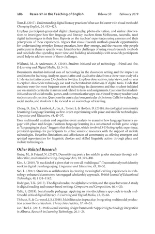 AB6   
Research in the Teaching of English  	 Volume 53    February 2019
Tour,E.(2017).Understanding digital literacy practices:What can be learnt with visual methods?
Changing English, 24, 413–425.
Employs participant-generated digital photography, photo-elicitation, and online observa-
tions to investigate how five language and literacy teachers from Melbourne, Australia, used
digital technologies in their lives. Reports on the teachers’ experiences using cameras and their
perceptions of these experiences. Argues that visual research methods provide opportunities
for understanding everyday literacy practices, how they emerge, and the reasons why people
participate in them in specific ways. Identifies key challenges of using visual research methods
and concludes that spending more time and building relationships with research participants
could help to address some of these challenges.
Wiklund, M., & Andersson, A. (2018). Student-initiated use of technology—friend and foe.
E-Learning and Digital Media, 15, 3–16.
Documents student-initiated uses of technology in the classroom setting and the impact on
conditions for learning. Analyzes quantitative and qualitative data from a three-year study of a
1:1 device initiative across 23 schools in Sweden. Employs observations, interviews, and surveys
to explore classroom technology use and teacher/student initiation of digital tools. Finds that
students were the most frequent users of technology in classrooms and that student-initiated
use was mainly curricular in nature and related to tasks and assignments.Cautions that student-
initiated use of social media,games,and communicative apps was viewed by many teachers and
students as a distraction.Questions the curricular/noncurricular dichotomy.Calls for technology,
social media, and students to be viewed as an assemblage of learning.
Zheng, D., Liu,Y., Lambert,A., Lu,A., Tomei, J., & Holden, D. (2018).An ecological community
becoming: Language learning as first-order experiencing with place and mobile technologies.
Linguistics and Education, 44, 45–57.
Uses multimodal analysis and cognitive event analysis to examine how language learners en-
gage with place and design. Positions language learning in a constructed mobile game design
as“languaging in place.” Suggests that this design, which involved 3-D holographic experience,
provided openings for participants to utilize semiotic resources with the support of mobile
technologies. Describes limitations and affordances of community as offering emergent and
spirited opportunities for linguistic choices and skilled linguistic action through place and
mobile technologies.
Other Related Research
Guise, M., & Friend, N. (2017). Demystifying poetry for middle grades students through col-
laborative, multimodal writing. Language Arts, 94, 395–406
Kim,S.(2018).“It was kind of a given that we were all multilingual”:Transnational youth identity
work in digital translanguaging. Linguistics and Education, 43, 39–52.
Nel, L. (2017). Students as collaborators in creating meaningful learning experiences in tech-
nology-enhanced classrooms: An engaged scholarship approach. British Journal of Educational
Technology, 48, 1131–1142.
Rodrigue, T. K. (2017). The digital reader, the alphabetic writer, and the space between: A study
in digital reading and source-based writing. Computers and Composition, 46, 4–20.
Talib, S. (2018). Social media pedagogy: Applying an interdisciplinary approach to teach mul-
timodal critical digital literacy. E-Learning and Digital Media, 15, 55–66.
Thibaut,P.,& Curwood,J.S.(2018).Multiliteracies in practice: Integrating multimodal produc-
tion across the curriculum. Theory Into Practice, 57, 48–55.
van Thiel,L.(2018).Professional learning design framework: Supporting technology integration
in Alberta. Research in Learning Technology, 26, 1–24.
L-AB1-AB43-Feb19-RTE.indd 6 3/1/19 9:49 AM
 
