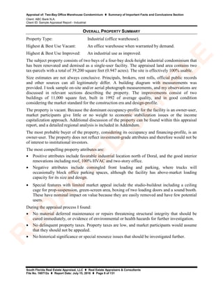 Appraisal of: Two-Bay Office Warehouse Condominium  Summary of Important Facts and Conclusions Section
Client: ABC Bank N.A.
Client ID: Sample Appraisal Report - Industrial
South Florida Real Estate Appraisal, LLC  Real Estate Appraisers & Consultants
File No. 160712a  Report Date: July 15, 2016  Page 8 of 131
OVERALL PROPERTY SUMMARY
Property Type: Industrial (office warehouse).
Highest & Best Use Vacant: An office warehouse when warranted by demand.
Highest & Best Use Improved: An industrial use as improved.
The subject property consists of two bays of a four-bay dock-height industrial condominium that
has been renovated and demised as a single-user facility. The appraised land area contains two
tax-parcels with a total of 39,200 square feet (0.947 acres). The site is effectively 100% usable.
Size estimates are not always conclusive. Principals, brokers, rent rolls, official public records
and other sources can all legitimately differ. A building diagram with measurements was
provided. I took sample on-site and/or aerial photograph measurements, and my observations are
discussed in relevant sections describing the property. The improvements consist of two
buildings of 11,000 square feet, built in 1992 of average quality, and in good condition
considering the market standard for the construction era and design-profile.
The property is vacant. Because the dominant occupancy-profile for the facility is an owner-user,
market participants give little or no weight to economic stabilization issues or the income
capitalization approach. Additional discussion of the property can be found within this appraisal
report, and a detailed regional analysis is included in Addendum.
The most probable buyer of the property, considering its occupancy and financing-profile, is an
owner-user. The property does not reflect investment-grade attributes and therefore would not be
of interest to institutional investors.
The most compelling property attributes are:
• Positive attributes include favorable industrial location north of Doral, and the good interior
renovations including roof, 100% HVAC and two-story office.
• Negative attributes include comingled front loading and parking, where trucks will
occasionally block office parking spaces, although the facility has above-market loading
capacity for its size and design.
• Special features with limited market appeal include the studio-buildout including a ceiling
cage for prop-suspension, green-screen area, boxing of two loading doors and a sound booth.
These have nominal impact on value because they are easily removed and have few potential
users.
During the appraisal process I found:
• No material deferred maintenance or repairs threatening structural integrity that should be
cured immediately, or evidence of environmental or health hazards for further investigation.
• No delinquent property taxes. Property taxes are low, and market participants would assume
that they should not be appealed.
• No historical significance or special resource issues that should be investigated further.
R
ED
A
C
TED
SA
M
PLE
 