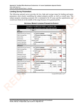 Appraisal of: Two-Bay Office Warehouse Condominium  Income Capitalization Approach Section
Client: ABC Bank N.A.
Client ID: Sample Appraisal Report - Industrial
South Florida Real Estate Appraisal, LLC  Real Estate Appraisers & Consultants
File No. 160712a  Report Date: July 15, 2016  Page 98 of 131
Lending Survey Parameters
The following national survey provides the low, high and average range for lending and equity
parameters most closely resembling the subject property profile, as well as overall rates. The
subject property remaining economic life is estimated to be 45 years and the capitalization rate
would most likely be in the middle of the range because of its general profile.
NATIONAL MARKET-LENDING PARAMETER SURVEY
R
ED
A
C
TED
SA
M
PLE
 
