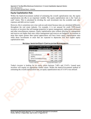 Appraisal of: Two-Bay Office Warehouse Condominium  Income Capitalization Approach Section
Client: ABC Bank N.A.
Client ID: Sample Appraisal Report - Industrial
South Florida Real Estate Appraisal, LLC  Real Estate Appraisers & Consultants
File No. 160712a  Report Date: July 15, 2016  Page 99 of 131
Equity Capitalization Rate
Within the band-of-investment method of estimating the overall capitalization rate, the equity
capitalization rate (RE) is an important variable. The equity capitalization rate is the "cash on
cash" return. This is calculated by dividing the cash investment into the available cash after
expenses and debt service is paid.
However, this is sometimes not a true cash-on-cash return because rates are calculated differently
throughout the real estate industry. For example, it is not unusual for credit NNN-leased
investors or investors that self-manage properties to ignore management, replacement allowance
and other miscellaneous expenses. Equity capitalization rates without allowing for management
and reserves are higher than rates where management and reserves are budgeted. Investments in
areas that expect greater than typical appreciation will have lower equity capitalization rates
while those investments in areas that are expected to depreciate will have higher equity
capitalization rates.
NATIONAL INVESTOR EQUITY CAPITALIZATION REQUIREMENTS
Today's investor is looking for an equity return between 7.40% and 15.41%. Leased asset
investors will require an appropriate market return. Within the band-of-investment method of
estimating the overall capitalization rate, an equity capitalization rate of 11.01% was utilized.
R
ED
A
C
TED
SA
M
PLE
 