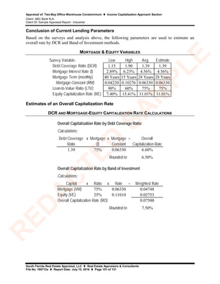 Appraisal of: Two-Bay Office Warehouse Condominium  Income Capitalization Approach Section
Client: ABC Bank N.A.
Client ID: Sample Appraisal Report - Industrial
South Florida Real Estate Appraisal, LLC  Real Estate Appraisers & Consultants
File No. 160712a  Report Date: July 15, 2016  Page 101 of 131
Conclusion of Current Lending Parameters
Based on the surveys and analysis above, the following parameters are used to estimate an
overall rate by DCR and Band of Investment methods.
MORTGAGE & EQUITY VARIABLES
Survey Variable: Low High Avg. Estimate
Debt Coverage Ratio (DCR) 1.15 1.90 1.39 1.39
Mortgage Interest Rate (I) 2.89% 6.23% 4.56% 4.56%
Mortgage Term (monthly) 40 Years 15 Years 28 Years 28 Years
Mortgage Constant (RM) 0.04220 0.10276 0.06330 0.06330
Loan-to-Value Ratio (LTV) 90% 60% 75% 75%
Equity Capitalization Rate (RE) 7.40% 15.41% 11.01% 11.01%
Estimates of an Overall Capitalization Rate
DCR AND MORTGAGE-EQUITY CAPITALIZATION RATE CALCULATIONS
Calculations:
Debt Coverage x Mortgage x Mortgage = Overall
Ratio (I) Constant Capitalization Rate
1.39 75% 0.06330 6.60%
6.50%
Calculations:
Capital x Ratio x Rate = Weighted Rate
Mortgage (VM) 75% 0.06330 0.04748
Equity (VE) 25% 0.11010 0.02753
0.07500
7.50%Rounded to
Overall Capitalization Rate by Debt Coverage Ratio
Rounded to
Overall Capitalization Rate by Band of Investment
Overall Capitalization Rate (RO)
R
ED
A
C
TED
SA
M
PLE
 
