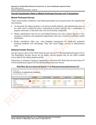 Appraisal of: Two-Bay Office Warehouse Condominium  Income Capitalization Approach Section
Client: ABC Bank N.A.
Client ID: Sample Appraisal Report - Industrial
South Florida Real Estate Appraisal, LLC  Real Estate Appraisers & Consultants
File No. 160712a  Report Date: July 15, 2016  Page 102 of 131
Overall Capitalization Rate by Market Participant Surveys and Transactions
Market Participant Survey
Under current market conditions, local market participants are not good sources for capitalization
rate estimates.
• As discussed, the subject property is an end-user profile property, and capitalization rates are
not often used to underwrite prices. Institutional investors typically buy a combination of
property and tenant, so that their rates will not be directly comparable.
• Market capitalization rates are not well defined because low sales volume, distress or low-
occupancy conditions and unreported capitalization rates have resulted in inefficient market
information.
• Broker calculations often vary, some dropping management for single-user properties
assuming landlords will self-manage. They also rarely budget reserves or administrative
costs.
National Investor Surveys
Investor surveys such as PwC Real Estate Investor Survey™ of PricewaterhouseCoopers LLP or
The RealtyRates Investor Survey are not highly relevant because they do not reflect credible
survey-data for the subject property profile.
Following is a summary of going-in capitalization rates from PwC Real Estate Investor Survey™
of PricewaterhouseCoopers LLP and the RealtyRates Investor Survey.
PWC REAL ESTATE INVESTOR SURVEY™ OF PRICEWATERHOUSECOOPERS LLP
R
ED
A
C
TED
SA
M
PLE
 