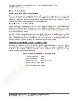Appraisal of: Two-Bay Office Warehouse Condominium  Income Capitalization Approach Section
Client: ABC Bank N.A.
Client ID: Sample Appraisal Report - Industrial
South Florida Real Estate Appraisal, LLC  Real Estate Appraisers & Consultants
File No. 160712a  Report Date: July 15, 2016  Page 104 of 131
Market Derived Rates
Capitalization Rates from Comparable Sales
It is not surprising that comparables in the sales comparison approach are not based on
capitalization rates. End-user purchases are not underwritten on the income capitalization
approach. Comparable one was a sale-leaseback, which can be affected by a number of factors
making it unreliable in estimating a market capitalization rate.
CoStar Reported Capitalization Rates
Capitalization rates reported by market participants to CoStar for the subject property’s general
profile are as follows. While the properties are not ideal comparables for purposes of the sales
comparison approach, investment parameters are similar enough to derive capitalization rate
expectations within the market.
Typically, CoStar capitalization rate data is not highly reliable for the subject property profile
because properties are often self-managed and NOI calculations are inconsistent. Capitalization
rates would tend to overstate capitalization rates underwritten on all operating expenses and
reserves (lowering expenses increases NOI, increasing the calculated OAR).
Conclusion of the Market Overall Capitalization Rate
The surveys referenced on the prior page are for all types and qualities of properties. These
surveys indicate that overall capitalization rates for the subject property type range from 4.31%
to 11.71%. The methods used to estimate the overall capitalization rate specifically for the
subject property conclude to the following.
CAPITALIZATION RATE FORECAST RECONCILIATION
6.50%
7.50%
4.31% to 11.71%
8.42%
8.00%
Band of Investment
Market Transaction
Debt Coverage Ratio
Historical Investor Range
Reconciled Market OAR
R
ED
A
C
TED
SA
M
PLE
 