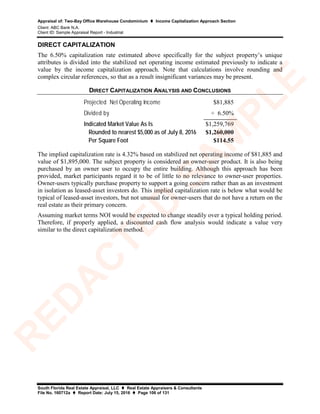 Appraisal of: Two-Bay Office Warehouse Condominium  Income Capitalization Approach Section
Client: ABC Bank N.A.
Client ID: Sample Appraisal Report - Industrial
South Florida Real Estate Appraisal, LLC  Real Estate Appraisers & Consultants
File No. 160712a  Report Date: July 15, 2016  Page 106 of 131
DIRECT CAPITALIZATION
The 6.50% capitalization rate estimated above specifically for the subject property’s unique
attributes is divided into the stabilized net operating income estimated previously to indicate a
value by the income capitalization approach. Note that calculations involve rounding and
complex circular references, so that as a result insignificant variances may be present.
DIRECT CAPITALIZATION ANALYSIS AND CONCLUSIONS
Projected Net Operating Income $81,885
Divided by ÷ 6.50%
Indicated Market Value As Is $1,259,769
Rounded to nearest $5,000 as of July 8, 2016 $1,260,000
Per Square Foot $114.55
The implied capitalization rate is 4.32% based on stabilized net operating income of $81,885 and
value of $1,895,000. The subject property is considered an owner-user product. It is also being
purchased by an owner user to occupy the entire building. Although this approach has been
provided, market participants regard it to be of little to no relevance to owner-user properties.
Owner-users typically purchase property to support a going concern rather than as an investment
in isolation as leased-asset investors do. This implied capitalization rate is below what would be
typical of leased-asset investors, but not unusual for owner-users that do not have a return on the
real estate as their primary concern.
Assuming market terms NOI would be expected to change steadily over a typical holding period.
Therefore, if properly applied, a discounted cash flow analysis would indicate a value very
similar to the direct capitalization method.
R
ED
A
C
TED
SA
M
PLE
 
