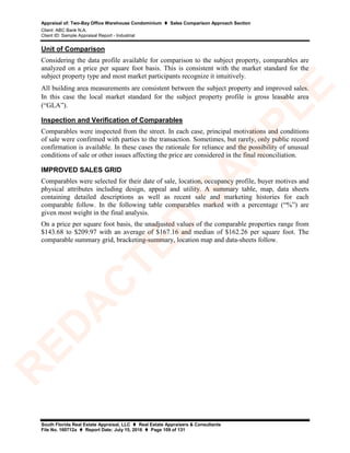 Appraisal of: Two-Bay Office Warehouse Condominium  Sales Comparison Approach Section
Client: ABC Bank N.A.
Client ID: Sample Appraisal Report - Industrial
South Florida Real Estate Appraisal, LLC  Real Estate Appraisers & Consultants
File No. 160712a  Report Date: July 15, 2016  Page 109 of 131
Unit of Comparison
Considering the data profile available for comparison to the subject property, comparables are
analyzed on a price per square foot basis. This is consistent with the market standard for the
subject property type and most market participants recognize it intuitively.
All building area measurements are consistent between the subject property and improved sales.
In this case the local market standard for the subject property profile is gross leasable area
(“GLA”).
Inspection and Verification of Comparables
Comparables were inspected from the street. In each case, principal motivations and conditions
of sale were confirmed with parties to the transaction. Sometimes, but rarely, only public record
confirmation is available. In these cases the rationale for reliance and the possibility of unusual
conditions of sale or other issues affecting the price are considered in the final reconciliation.
IMPROVED SALES GRID
Comparables were selected for their date of sale, location, occupancy profile, buyer motives and
physical attributes including design, appeal and utility. A summary table, map, data sheets
containing detailed descriptions as well as recent sale and marketing histories for each
comparable follow. In the following table comparables marked with a percentage (“%”) are
given most weight in the final analysis.
On a price per square foot basis, the unadjusted values of the comparable properties range from
$143.68 to $209.97 with an average of $167.16 and median of $162.26 per square foot. The
comparable summary grid, bracketing-summary, location map and data-sheets follow.
R
ED
A
C
TED
SA
M
PLE
 