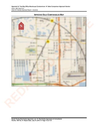 Appraisal of: Two-Bay Office Warehouse Condominium  Sales Comparison Approach Section
Client: ABC Bank N.A.
Client ID: Sample Appraisal Report - Industrial
South Florida Real Estate Appraisal, LLC  Real Estate Appraisers & Consultants
File No. 160712a  Report Date: July 15, 2016  Page 112 of 131
IMPROVED SALE COMPARABLES MAP
N
R
ED
A
C
TED
SA
M
PLE
 
