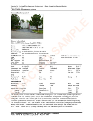 Appraisal of: Two-Bay Office Warehouse Condominium  Sales Comparison Approach Section
Client: ABC Bank N.A.
Client ID: Sample Appraisal Report - Industrial
South Florida Real Estate Appraisal, LLC  Real Estate Appraisers & Consultants
File No. 160712a  Report Date: July 15, 2016  Page 113 of 131
Grantor
Grantee
Document No.
Parcel Number(s)
Verification:
Last Market Sale N/A Last Listing $2,400,000
Date N/A Date 5/15
$/SqFt N/A $/SqFt $164.47
Mkt. Conditions N/A Negotiating Margin -8%
Cond. of Sale N/A Conditions None Known
% Change N/A On Market 12 Months
Price $2,200,000 Date 4/16 $/SqFt $150.77
Conditions of Sale Leaseback Financing Professional $/SqFt Land Condo.
Property Rights Leased Fee Buyer Investor Occ% 100%
Expense Ratio N/A GIM 15.1 Cap Rate 5.30%
SITE
Net Land SqFt 25,264 Acres 0.6 Zoning I
Traffic Count N/A Street Profile
IMPROVEMENTS
Building Size 14,592 Quality Average Built 1996
Land:Bldg 1.73 Condition Good Parking Ratio 1.44
Docks/Wells 2 Office 31%
Loading Front Ramps/Grade Lvl. 0 HVAC 0%
Truck Ct. 40' Rail Good Height 20'
Improved Sale Comparable 1
ENHOLD REAL ESTATE INC
N/A
30044-1230
NOTE: There has been no market sale
activity in the previous five years.
35-3029-097-0010, 35-3029-097-0020
INDUSTRIAL ATTRIBUTES:
The property consists of an attached office warehouse with two tax parcels (one economic unit) in gated Westport, located
on the NW 107th Ave. commuter corridor in Doral. The subdivision was developed with conforming good production-
quality office warehouses with a relatively tight cul-de-sac street loading configuration, and the location is considered
convenient by Doral traffic standards since 107th is a divided multi-lane road with direct linkage to Palmetto ramps nearby.
The interior is described as Class-A with two floors of office and a showroom and most office parking is separated from the
loading court. This was a sale leaseback with a 10 year lease at $10/NNN and $2.00/SqFt CAM resulting in NOI of
$116,736 and a cap rate of 5.3% according to the listing broker. The seller is not regarded as a credit tenant.
Pharmed Industrial Park
3063-3065 NW 107th Avenue, Doral Fl 33172-2134
State Street Realty broker George Pino (305) 447-3390
EWE WAREHOUSE INVS IX LTD
R
ED
A
C
TED
SA
M
PLE
 