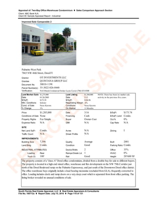 Appraisal of: Two-Bay Office Warehouse Condominium  Sales Comparison Approach Section
Client: ABC Bank N.A.
Client ID: Sample Appraisal Report - Industrial
South Florida Real Estate Appraisal, LLC  Real Estate Appraisers & Consultants
File No. 160712a  Report Date: July 15, 2016  Page 114 of 131
Grantor
Grantee
Document No.
Parcel Number(s)
Verification:
Last Market Sale $1,275,000 Last Listing $1,368,000
Date 01/26/2005 Date 5/15
$/SqFt $172.39 $/SqFt $184.96
Mkt. Conditions Inferior Negotiating Margin -6%
Cond. of Sale None Known Conditions None Known
% Change 1% On Market 11 Months
Price $1,285,000 Date 3/16 $/SqFt $173.74
Conditions of Sale None Financing Cash $/SqFt Land Condo.
Property Rights Fee Simple Buyer Owner-User Occ% 0%
Expense Ratio N/A GIM N/A Cap Rate N/A
SITE
Net Land SqFt Condo. Acres N/A Zoning I
Traffic Count N/A Street Profile
IMPROVEMENTS
Building Size 7,396 Quality Average Built 2001
Land:Bldg Condo. Condition Good Parking Ratio Condo.
Docks/Wells 2 Office 35%
Loading Rear Ramps/Grade Lvl. 1 HVAC 0%
Truck Ct. 100' Rail Good Height 20'/600 SF
Improved Sale Comparable 2
OT INVESTMENTS LLC
N/A
30010-1198
NOTE: There has been no market sale
activity in the previous five years.
35-3022-026-0440
INDUSTRIAL ATTRIBUTES:
The property consists of a "class-A" Doral office condominium, divided from a double-bay for sale to different buyers.
The property is located in a high-end mixed office, warehouse and flex development on the NW 79th Corridor just
north of the Doral Boulevard ramp on the Palmetto Expressway, and just south of the Downtown Doral office district.
The office warehouse bays originally include a load bearing mezzanine (excluded from GLA), frequently converted to
office. Loading includes dock and ramp doors on a very deep court which is separated from front office parking. The
listing broker revealed no unusual conditions of sale.
Palmetto West Park
7865 NW 46th Street, Doral Fl
NAI Miami Commercial broker Lucia Custer (786) 433-0308
QUINTANA GROUP LLC
R
ED
A
C
TED
SA
M
PLE
 