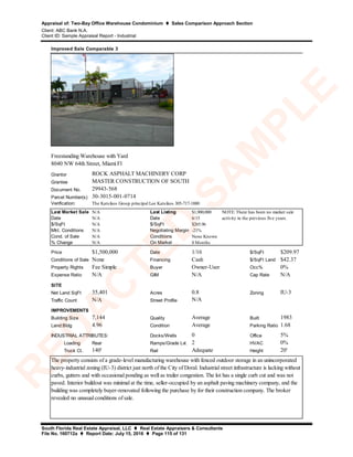 Appraisal of: Two-Bay Office Warehouse Condominium  Sales Comparison Approach Section
Client: ABC Bank N.A.
Client ID: Sample Appraisal Report - Industrial
South Florida Real Estate Appraisal, LLC  Real Estate Appraisers & Consultants
File No. 160712a  Report Date: July 15, 2016  Page 115 of 131
Grantor
Grantee
Document No.
Parcel Number(s)
Verification:
Last Market Sale N/A Last Listing $1,900,000
Date N/A Date 6/15
$/SqFt N/A $/SqFt $265.96
Mkt. Conditions N/A Negotiating Margin -21%
Cond. of Sale N/A Conditions None Known
% Change N/A On Market 8 Months
Price $1,500,000 Date 1/16 $/SqFt $209.97
Conditions of Sale None Financing Cash $/SqFt Land $42.37
Property Rights Fee Simple Buyer Owner-User Occ% 0%
Expense Ratio N/A GIM N/A Cap Rate N/A
SITE
Net Land SqFt 35,401 Acres 0.8 Zoning IU-3
Traffic Count N/A Street Profile
IMPROVEMENTS
Building Size 7,144 Quality Average Built 1983
Land:Bldg 4.96 Condition Average Parking Ratio 1.68
Docks/Wells 0 Office 5%
Loading Rear Ramps/Grade Lvl. 2 HVAC 0%
Truck Ct. 140' Rail Adequate Height 20'
Improved Sale Comparable 3
ROCK ASPHALT MACHINERY CORP
29943-568
N/A
NOTE: There has been no market sale
activity in the previous five years.
30-3015-001-0714
INDUSTRIAL ATTRIBUTES:
The property consists of a grade-level manufacturing warehouse with fenced outdoor storage in an unincorporated
heavy-industrial zoning (IU-3) district just north of the City of Doral. Industrial street infrastructure is lacking without
curbs, gutters and with occasional ponding as well as trailer congestion. The lot has a single curb cut and was not
paved. Interior buildout was minimal at the time, seller-occupied by an asphalt paving machinery company, and the
building was completely buyer-renovated following the purchase by for their construction company. The broker
revealed no unusual conditions of sale.
Freestanding Warehouse with Yard
8040 NW 64th Street, Miami Fl
The Katsikos Group principal Lee Katsikos 305-717-1880
MASTER CONSTRUCTION OF SOUTH
R
ED
A
C
TED
SA
M
PLE
 