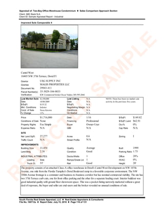 Appraisal of: Two-Bay Office Warehouse Condominium  Sales Comparison Approach Section
Client: ABC Bank N.A.
Client ID: Sample Appraisal Report - Industrial
South Florida Real Estate Appraisal, LLC  Real Estate Appraisers & Consultants
File No. 160712a  Report Date: July 15, 2016  Page 116 of 131
Grantor
Grantee
Document No.
Parcel Number(s)
Verification:
Last Market Sale $1,550,000 Last Listing N/A
Date 10/08/2009 Date N/A
$/SqFt $135.32 $/SqFt N/A
Mkt. Conditions Inferior Negotiating Margin N/A
Cond. of Sale None Known Conditions N/A
% Change 11% On Market N/A
Price $1,716,000 Date 1/16 $/SqFt $149.82
Conditions of Sale None Financing Professional $/SqFt Land $62.91
Property Rights Fee Simple Buyer Owner-User Occ% 0%
Expense Ratio N/A GIM N/A Cap Rate N/A
SITE
Net Land SqFt 27,277 Acres 0.6 Zoning I
Traffic Count N/A Street Profile
IMPROVEMENTS
Building Size 11,454 Quality Average Built 1999
Land:Bldg 2.38 Condition Good Parking Ratio 1.75
Docks/Wells 1 Office 28%
Loading Side Ramps/Grade Lvl. 1 HVAC 0%
Truck Ct. 55' Rail Good Height 20'
N/A
Improved Sale Comparable 4
USG SUPPLY INC
MAGIS PROPERTIES LLC
INDUSTRIAL ATTRIBUTES:
The property consists of an attached Class-A office warehouse in Doral's Cantel West Development on NW 107th
Avenue, one mile from the Florida Turnpike's Doral Boulevard ramp in a favorable corporate environment. The NW
104th Avenue frontage is a commuter and business-to-business corridor but has nominal commercial viability. The site has
two 37th Terrace curb cuts, one for front office parking and the other for a separate loading court. Interior buildout was
good industrial quality with ground floor showroom space. This was a pocket-listing narrowly marketed without a great
deal of exposure, the buyer and seller are end-users and the broker revealed no unusual conditions of sale.
KW Commercial broker Oscar Valdes 305-595-2844
Cantel West
10405 NW 37th Terrace, Doral Fl
29943-411
NOTE: There has been no market sale
activity in the previous five years.
35-3029-104-0033
R
ED
A
C
TED
SA
M
PLE
 