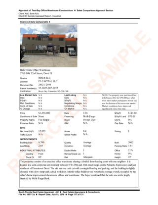 Appraisal of: Two-Bay Office Warehouse Condominium  Sales Comparison Approach Section
Client: ABC Bank N.A.
Client ID: Sample Appraisal Report - Industrial
South Florida Real Estate Appraisal, LLC  Real Estate Appraisers & Consultants
File No. 160712a  Report Date: July 15, 2016  Page 117 of 131
Grantor
Grantee
Document No.
Parcel Number(s)
Verification:
Last Market Sale N/A Last Listing N/A
Date N/A Date N/A
$/SqFt N/A $/SqFt N/A
Mkt. Conditions N/A Negotiating Margin N/A
Cond. of Sale N/A Conditions N/A
% Change N/A On Market N/A
Price $1,250,000 Date 1/16 $/SqFt $143.68
Conditions of Sale None Financing Wells Fargo $/SqFt Land $70.01
Property Rights Fee Simple Buyer Owner-User Occ% 0%
Expense Ratio N/A GIM N/A Cap Rate N/A
SITE
Net Land SqFt 17,855 Acres 0.4 Zoning I
Traffic Count N/A Street Profile
IMPROVEMENTS
Building Size 8,700 Quality Average Built 2002
Land:Bldg 2.05 Condition Average Parking Ratio 1.61
Docks/Wells 1 Office 21%
Loading Front Ramps/Grade Lvl. 1 HVAC 0%
Truck Ct. 60' Rail Adequate Height 22'
N/A
Improved Sale Comparable 5
35-3027-007-0057
RISER LLC
P5 CAPITAL LLC
INDUSTRIAL ATTRIBUTES:
The property consists of an attached office warehouse sharing a divided front-loading court with one neighbor. It is
located in a semi-corporate environment between NW 25th and 36th street ramps on the Palmetto Expressway and just
southeast of Downtown Doral. The site has one curb cut with comingled loading and parking, and the building is slightly
elevated with a low-ramp and a dock well door. Interior office buildout was reportedly average overall, occupied by the
seller's home improvement showroom, offices and warehouse. The buyer confirmed that the sale was arm's length,
financed by Wells Fargo Bank.
Bath Trends Office Warehouse
7760 NW 32nd Street, Doral Fl
NOTE: The property was purchased last
in February 2012 for $795,000 just after
what most market participants would say
was the bottomof the recession market.
Market conditions have improved
significantly since that time.
Buyer Guy Alexandre 305-219-1500
28021-2498
R
ED
A
C
TED
SA
M
PLE
 