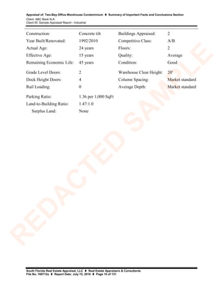 Appraisal of: Two-Bay Office Warehouse Condominium  Summary of Important Facts and Conclusions Section
Client: ABC Bank N.A.
Client ID: Sample Appraisal Report - Industrial
South Florida Real Estate Appraisal, LLC  Real Estate Appraisers & Consultants
File No. 160712a  Report Date: July 15, 2016  Page 10 of 131
Construction: Concrete tilt Buildings Appraised: 2
Year Built/Renovated: 1992/2010 Competitive Class: A/B
Actual Age: 24 years Floors: 2
Effective Age: 15 years Quality: Average
Remaining Economic Life: 45 years Condition: Good
Grade Level Doors: 2 Warehouse Clear Height: 20'
Dock Height Doors: 4 Column Spacing: Market standard
Rail Loading: 0 Average Depth: Market standard
Parking Ratio: 1.36 per 1,000 SqFt
Land-to-Building Ratio: 1.47:1.0
Surplus Land: None
R
ED
A
C
TED
SA
M
PLE
 