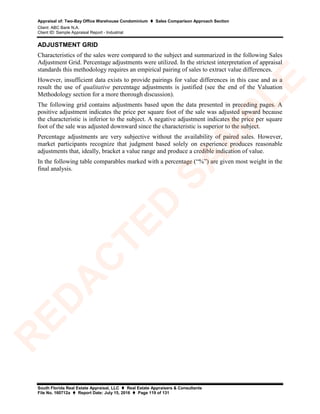 Appraisal of: Two-Bay Office Warehouse Condominium  Sales Comparison Approach Section
Client: ABC Bank N.A.
Client ID: Sample Appraisal Report - Industrial
South Florida Real Estate Appraisal, LLC  Real Estate Appraisers & Consultants
File No. 160712a  Report Date: July 15, 2016  Page 119 of 131
ADJUSTMENT GRID
Characteristics of the sales were compared to the subject and summarized in the following Sales
Adjustment Grid. Percentage adjustments were utilized. In the strictest interpretation of appraisal
standards this methodology requires an empirical pairing of sales to extract value differences.
However, insufficient data exists to provide pairings for value differences in this case and as a
result the use of qualitative percentage adjustments is justified (see the end of the Valuation
Methodology section for a more thorough discussion).
The following grid contains adjustments based upon the data presented in preceding pages. A
positive adjustment indicates the price per square foot of the sale was adjusted upward because
the characteristic is inferior to the subject. A negative adjustment indicates the price per square
foot of the sale was adjusted downward since the characteristic is superior to the subject.
Percentage adjustments are very subjective without the availability of paired sales. However,
market participants recognize that judgment based solely on experience produces reasonable
adjustments that, ideally, bracket a value range and produce a credible indication of value.
In the following table comparables marked with a percentage (“%”) are given most weight in the
final analysis.
R
ED
A
C
TED
SA
M
PLE
 