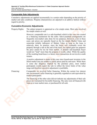 Appraisal of: Two-Bay Office Warehouse Condominium  Sales Comparison Approach Section
Client: ABC Bank N.A.
Client ID: Sample Appraisal Report - Industrial
South Florida Real Estate Appraisal, LLC  Real Estate Appraisers & Consultants
File No. 160712a  Report Date: July 15, 2016  Page 121 of 131
Comparable Sale Adjustments
Cumulative adjustments are applied incrementally in a certain order depending on the priority of
market and sales conditions. Property characteristics are adjusted in an additive fashion without
regard to priority.
Cumulative Economic Adjustments
Property Rights: The subject property is appraised as a fee simple estate. Most sales involved
fee simple estates as well.
However, comparable one is a sale-leaseback which in this case was created
as a financing mechanism for the seller. Sale-Leaseback arrangements are
frequently non-market sales done for tax purposes. However, even in these
cases sale prices are typically based on the fee simple Market Value and
somewhat reliable indicators of Market Value as long as the lease is
relatively short. In practice, since the buyer will eventually revert the
property through a sale at the end of the lease, for capital gains tax purposes
the price cannot be too far from market. A prudent sale-leaseback buyer
would not “lend” more than the property is worth, either. While the quality
of the resulting bond-lease is a factor, most transactions do not involve credit
tenants.
A positive adjustment is made in this case since leased-asset investors in the
Doral market area are unable to justify prices paid by end-users. While there
is some due diligence implied by the purchase price, most market
participants would expect the sale to reflect the lower limits of the value
range and therefore a positive adjustment is justifiable.
Financing: Comparable six involved Seller financing. Within the current low interest
rate environment, seller financing is generally regarded as cash equivalent by
market participants.
The financing of the other sales did not indicate any adjustments of their sale
prices are warranted for favorable financing. The sales were all financed with
loans at or near market rates, or purchased for all cash.
R
ED
A
C
TED
SA
M
PLE
 
