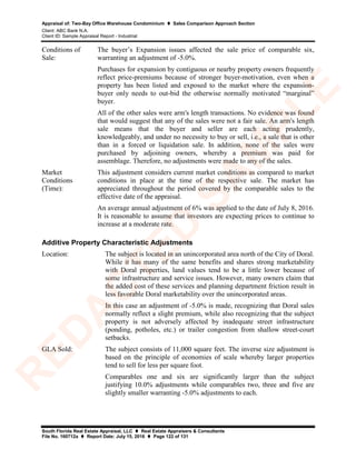 Appraisal of: Two-Bay Office Warehouse Condominium  Sales Comparison Approach Section
Client: ABC Bank N.A.
Client ID: Sample Appraisal Report - Industrial
South Florida Real Estate Appraisal, LLC  Real Estate Appraisers & Consultants
File No. 160712a  Report Date: July 15, 2016  Page 122 of 131
Conditions of
Sale:
The buyer’s Expansion issues affected the sale price of comparable six,
warranting an adjustment of -5.0%.
Purchases for expansion by contiguous or nearby property owners frequently
reflect price-premiums because of stronger buyer-motivation, even when a
property has been listed and exposed to the market where the expansion-
buyer only needs to out-bid the otherwise normally motivated “marginal”
buyer.
All of the other sales were arm's length transactions. No evidence was found
that would suggest that any of the sales were not a fair sale. An arm's length
sale means that the buyer and seller are each acting prudently,
knowledgeably, and under no necessity to buy or sell, i.e., a sale that is other
than in a forced or liquidation sale. In addition, none of the sales were
purchased by adjoining owners, whereby a premium was paid for
assemblage. Therefore, no adjustments were made to any of the sales.
Market
Conditions
(Time):
This adjustment considers current market conditions as compared to market
conditions in place at the time of the respective sale. The market has
appreciated throughout the period covered by the comparable sales to the
effective date of the appraisal.
An average annual adjustment of 6% was applied to the date of July 8, 2016.
It is reasonable to assume that investors are expecting prices to continue to
increase at a moderate rate.
Additive Property Characteristic Adjustments
Location: The subject is located in an unincorporated area north of the City of Doral.
While it has many of the same benefits and shares strong marketability
with Doral properties, land values tend to be a little lower because of
some infrastructure and service issues. However, many owners claim that
the added cost of these services and planning department friction result in
less favorable Doral marketability over the unincorporated areas.
In this case an adjustment of -5.0% is made, recognizing that Doral sales
normally reflect a slight premium, while also recognizing that the subject
property is not adversely affected by inadequate street infrastructure
(ponding, potholes, etc.) or trailer congestion from shallow street-court
setbacks.
GLA Sold: The subject consists of 11,000 square feet. The inverse size adjustment is
based on the principle of economies of scale whereby larger properties
tend to sell for less per square foot.
Comparables one and six are significantly larger than the subject
justifying 10.0% adjustments while comparables two, three and five are
slightly smaller warranting -5.0% adjustments to each.
R
ED
A
C
TED
SA
M
PLE
 