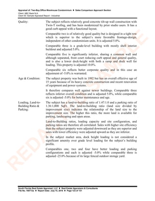 Appraisal of: Two-Bay Office Warehouse Condominium  Sales Comparison Approach Section
Client: ABC Bank N.A.
Client ID: Sample Appraisal Report - Industrial
South Florida Real Estate Appraisal, LLC  Real Estate Appraisers & Consultants
File No. 160712a  Report Date: July 15, 2016  Page 123 of 131
Quality: The subject reflects relatively good concrete tilt-up wall construction with
Twin-T roofing, and has been modernized by prior studio users. It has a
good curb appeal with a functional layout.
Comparable two is of relatively good quality but is designed in a tight row
which is superior to the subject’s more favorable frontage-design,
independent of other condominium units. It is adjusted 5.0%.
Comparable three is a grade-level building with mostly shell interior
buildout and adjusted 5.0%.
Comparable five is significantly inferior, sharing a common wall and
although separated, front court reducing curb appeal and general quality,
and is also a lower dock-height with both a ramp and dock well for
loading. This property is adjusted 10.0%.
Comparable six reflects better corporate quality and in this case an
adjustment of -5.0% is warranted.
Age & Condition: The subject property was built in 1992 but has an overall effective age of
15 years because of its heavy concrete construction and recent renovation
of equipment and power systems.
It therefore compares well against newer buildings. Comparable three
reflects inferior overall condition and is adjusted 5.0%, while comparable
six is adjusted -5.0% for better maintenance and age.
Loading, Land-to-
Building Ratio &
Parking:
The subject has a land-to-building ratio of 1.47:1.0 and a parking ratio of
1.36:1,000 SqFt. The land-to-building ratio (land size divided by
improvement size) indicates the relationship of the land size to the
improvement size. The higher this ratio, the more land is available for
parking, landscaping and open areas.
Land-to-Building ratios, loading capacity and site configuration, and
parking ratios are therefore all correlated. Sales with higher site efficiency
than the subject property were adjusted downward as they are superior and
sales with lower efficiency were adjusted upward as they are inferior.
In the subject market area, dock height loading is not considered a
significant amenity over grade level loading for the subject’s building
profile.
Comparables one, two and four have better loading and parking
configurations and each is adjusted -5.0% while comparable three is
adjusted -25.0% because of its large fenced outdoor storage yard.
R
ED
A
C
TED
SA
M
PLE
 