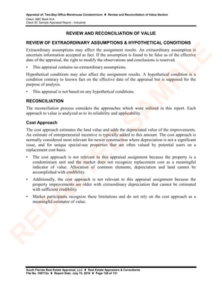 Appraisal of: Two-Bay Office Warehouse Condominium  Review and Reconciliation of Value Section
Client: ABC Bank N.A.
Client ID: Sample Appraisal Report - Industrial
South Florida Real Estate Appraisal, LLC  Real Estate Appraisers & Consultants
File No. 160712a  Report Date: July 15, 2016  Page 128 of 131
REVIEW AND RECONCILIATION OF VALUE
REVIEW OF EXTRAORDINARY ASSUMPTIONS & HYPOTHETICAL CONDITIONS
Extraordinary assumptions may affect the assignment results. An extraordinary assumption is
uncertain information accepted as fact. If the assumption is found to be false as of the effective
date of the appraisal, the right to modify the observations and conclusions is reserved.
• This appraisal contains no extraordinary assumptions.
Hypothetical conditions may also affect the assignment results. A hypothetical condition is a
condition contrary to known fact on the effective date of the appraisal but is supposed for the
purpose of analysis.
• This appraisal is not based on any hypothetical conditions.
RECONCILIATION
The reconciliation process considers the approaches which were utilized in this report. Each
approach to value is analyzed as to its reliability and applicability.
Cost Approach
The cost approach estimates the land value and adds the depreciated value of the improvements.
An estimate of entrepreneurial incentive is typically added to this amount. The cost approach is
normally considered most relevant for newer construction where depreciation is not a significant
issue, and for unique special-use properties that are often valued by potential users on a
replacement cost basis.
• The cost approach is not relevant to this appraisal assignment because the property is a
condominium unit and the market does not recognize replacement cost as a meaningful
indicator of value. Allocation of common elements, depreciation and land cannot be
accomplished with credibility.
• Additionally, the cost approach is not relevant to this appraisal assignment because the
property improvements are older with extraordinary depreciation that cannot be estimated
with sufficient credibility
• Market participants recognize these limitations and do not rely on the cost approach as a
meaningful estimator of value.
R
ED
A
C
TED
SA
M
PLE
 